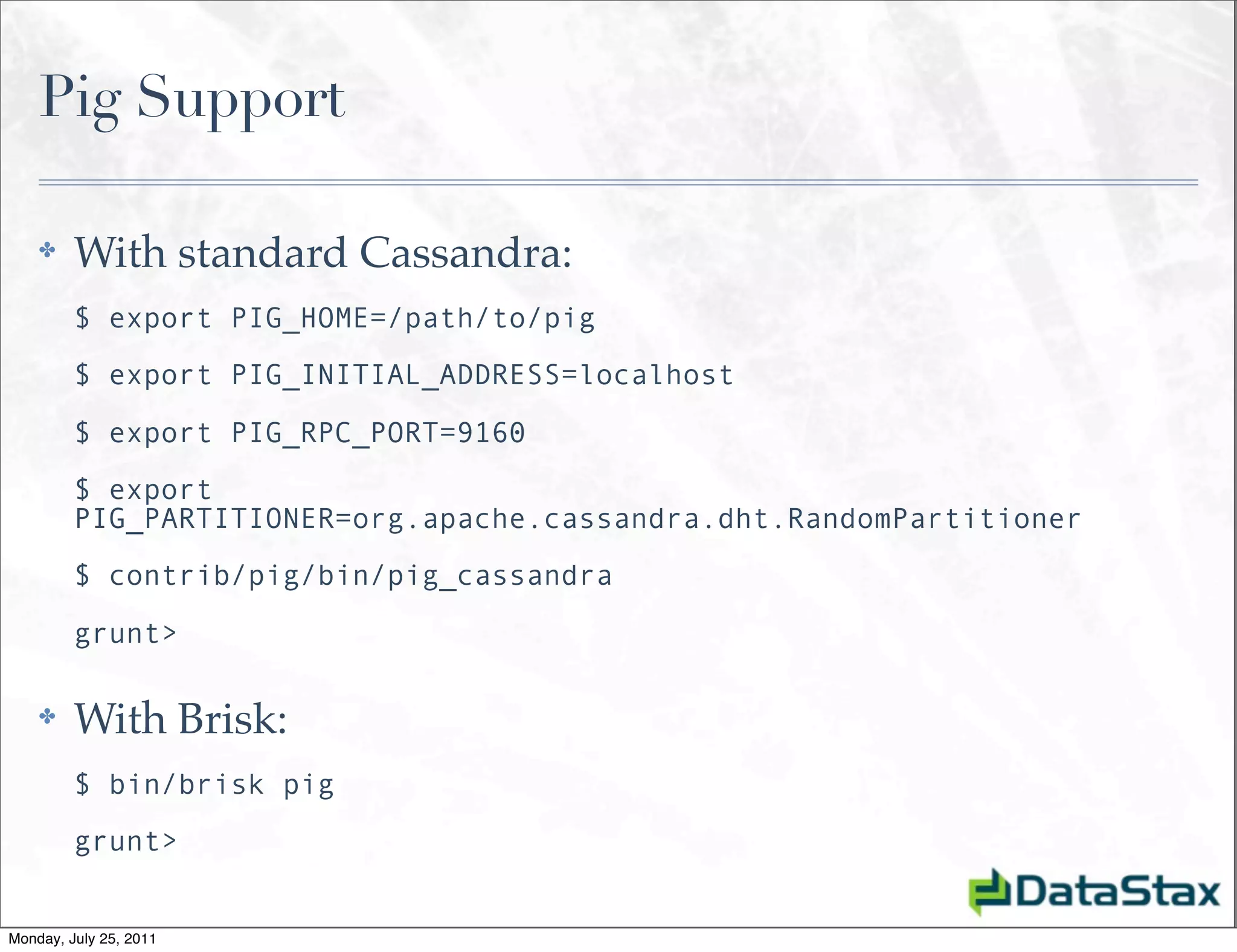 Pig Support

    ✤    With standard Cassandra:
         $ export PIG_HOME=/path/to/pig
         $ export PIG_INITIAL_ADDRESS=localhost

         $ export PIG_RPC_PORT=9160
         $ export
         PIG_PARTITIONER=org.apache.cassandra.dht.RandomPartitioner
         $ contrib/pig/bin/pig_cassandra

         grunt>

    ✤    With Brisk:
         $ bin/brisk pig
         grunt>


Monday, July 25, 2011
 