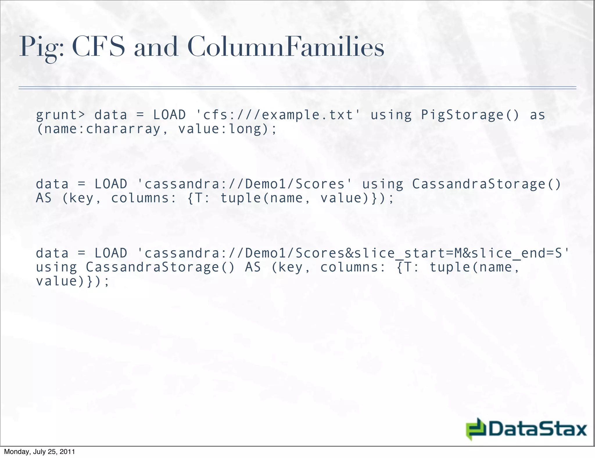 Pig: CFS and ColumnFamilies

         grunt> data = LOAD 'cfs:///example.txt' using PigStorage() as
         (name:chararray, value:long);


         data = LOAD 'cassandra://Demo1/Scores' using CassandraStorage()
         AS (key, columns: {T: tuple(name, value)});


         data = LOAD 'cassandra://Demo1/Scores&slice_start=M&slice_end=S'
         using CassandraStorage() AS (key, columns: {T: tuple(name,
         value)});




Monday, July 25, 2011
 