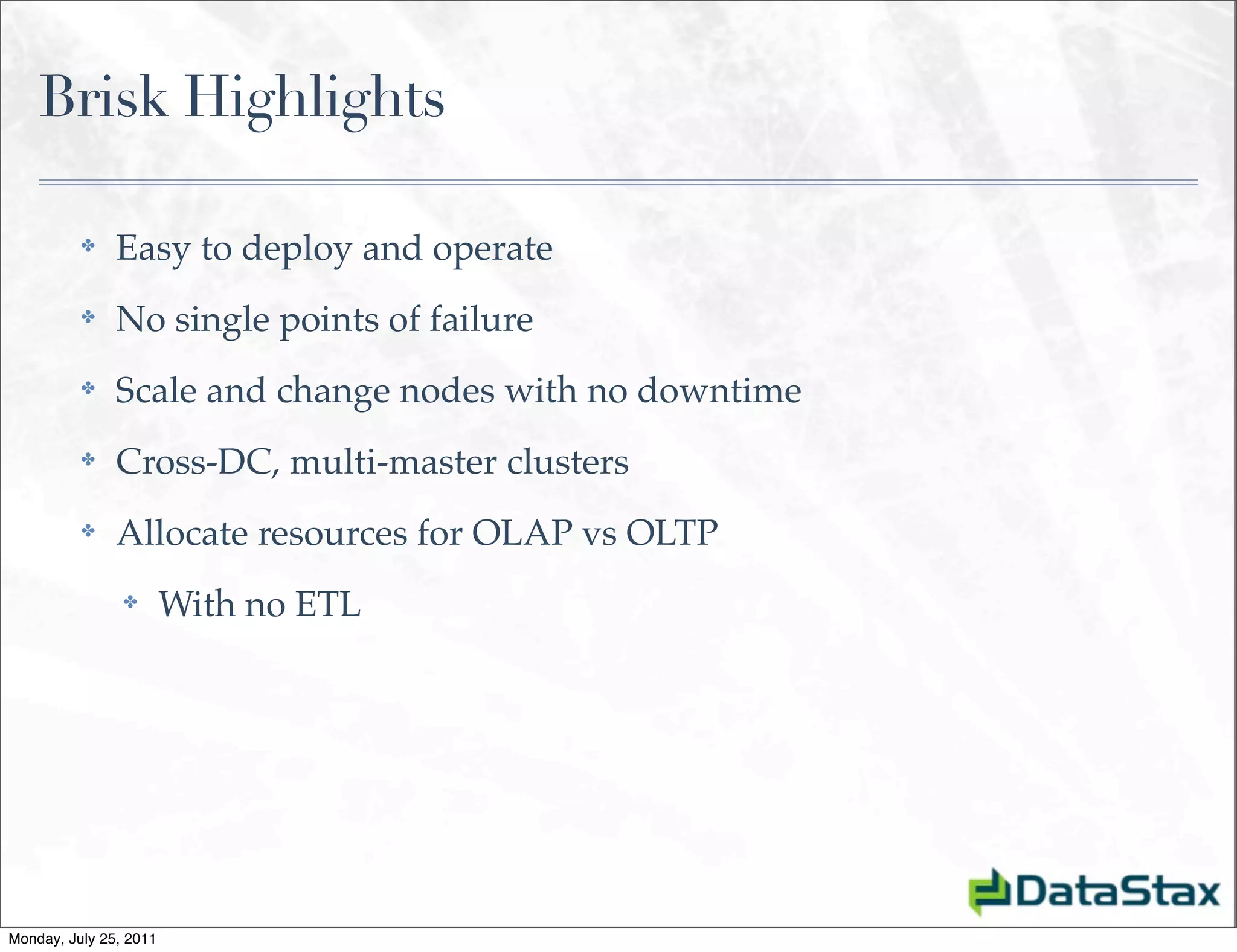 Brisk Highlights

          ✤    Easy to deploy and operate
          ✤    No single points of failure
          ✤    Scale and change nodes with no downtime
          ✤    Cross-DC, multi-master clusters
          ✤    Allocate resources for OLAP vs OLTP
                ✤       With no ETL




Monday, July 25, 2011
 