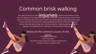 Common brisk walking
injuries
Shin splint is the term of the lower leg pain that occurs below the knee either on the
front outside part of the leg(Interior shin splints) are the inside of the leg ( medical shin
split). It is the great distress of many athletes and often plague beginning walkers and
runners who do not build their mileage gradually enough or seasoned walkers or
runners who abruptly change their workout regimen, suddenly adding too much
workout, are switching from walking or running on flat surface to hills.
Below are the common causes of shin
splints
•inadequate stretching
•worn out shoes
•excessive stress placed on the leg or one hip form
•always running in rough surface
 
