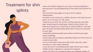 Treatment for shin
splints
•when shin splints happen to you stop running completely or
decrease your training depending on the extent and duration of
pain .
•then as a first step apply ice to your shin to reduce
inflammation .
•consider cross training for a while to let your shin heal, you can
swim ,run in the pool ,or ride a bike.
•make sure you wear the correct running shoes for your foot
type. Overpronators should wear motion control shoes. You
need arch supports to correct foot or ankle problems. Have two
pairs of shoes and alternately where them to bury the stressed
on your legs.
•avoid hills and excessively hard surface until shin pain goes
away completely.
•avoid roads with an obvious downward slope from the center of
a road to each side.
•run out and back on the same side of the road. also, when
running on a track switch direction
•if you are prone to developing shin splits stretch your calves
achilles tendon regularly as a preventive measure.
•when you return to running increase your mileage, slowly ,no
 