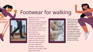 Footwear for walking
Walking is a low cost and
effective from of
exercise ,but the wrong type
of shoes or walking action
can cause foot or shin
pain ,blisters and injuries to
the soft tissue. Make sure
your shoes are
comfortable ,with
appropriate heel and arch
supports. Take light easy
steps and make sure your
heel touch down before
your toes. Whanever
possible , walk on grass
rather than concrete to help
absorb the impact.
Socks can be your most
important piece of
walking gear .choose
socks made of a
breathable material.
High performance
socks, including wool,
can help with comfort,
breathability, and blister
prevention .steer away
from thin socks which
might not provide
enough cushioning.
 