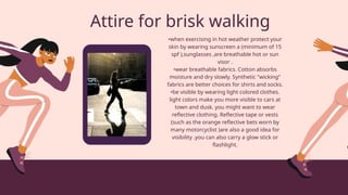 Attire for brisk walking
•when exercising in hot weather protect your
skin by wearing sunscreen a (minimum of 15
spf ),sunglasses ,are breathable hot or sun
visor .
•wear breathable fabrics. Cotton absorbs
moisture and dry slowly. Synthetic "wicking"
fabrics are better choices for shirts and socks.
•be visible by wearing light colored clothes.
light colors make you more visible to cars at
town and dusk. you might want to wear
reflective clothing. Reflective tape or vests
(such as the orange reflective bets worn by
many motorcyclist )are also a good idea for
visibility .you can also carry a glow stick or
flashlight.
 