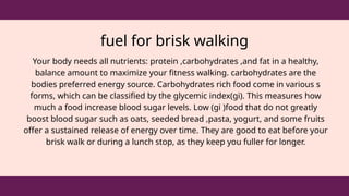 fuel for brisk walking
Your body needs all nutrients: protein ,carbohydrates ,and fat in a healthy,
balance amount to maximize your fitness walking. carbohydrates are the
bodies preferred energy source. Carbohydrates rich food come in various s
forms, which can be classified by the glycemic index(gi). This measures how
much a food increase blood sugar levels. Low (gi )food that do not greatly
boost blood sugar such as oats, seeded bread ,pasta, yogurt, and some fruits
offer a sustained release of energy over time. They are good to eat before your
brisk walk or during a lunch stop, as they keep you fuller for longer.
 