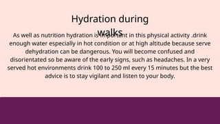 Hydration during
walks
As well as nutrition hydration is important in this physical activity .drink
enough water especially in hot condition or at high altitude because serve
dehydration can be dangerous. You will become confused and
disorientated so be aware of the early signs, such as headaches. In a very
served hot environments drink 100 to 250 ml every 15 minutes but the best
advice is to stay vigilant and listen to your body.
 