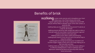 Benefits of brisk
walking
•walking is a great cardio exercise and it strengthens your heart
and reduce your risk of heart disease and stroke.
•regular walking lower risk of type 2 diabetes by around 60%
and you will less likely to develop cancer of the colon ,breast ,or
womb by 20%.
•walking helps you lose weight by burning around 75 calories at
2 mph for 30 minutes.
•walking prevents dementia older people who walk six miles or
more per week are more likely to avoid brainstream cage and
preserve memory as the years pass.
•Walking tones up the calves, quads and hamstring .
•walking boots vitamin d from the sun and is the perfect way to
enjoy the outdoors.
•walking gives you energy by boosting your circulation and
increase oxygen supply to every cell in your body helping you to
feel more alert and alive.
•walking makes you happy studies show that breast walking is
an effective antidepressant in mild to moderate case of
depression releasing feel good and doorship while reducing
stress and anxiety..
 