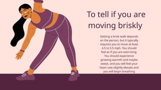 To tell if you are
moving briskly
Getting a brisk walk depends
on the person, but it typically
requires you to move at least
4.5 to 5.5 mph. You should
feel as if you are exercising.
You should experience
growing warmth and maybe
sweat, and you will feel your
heart rate slightly elevate and
you will begin breathing
heavier.
 