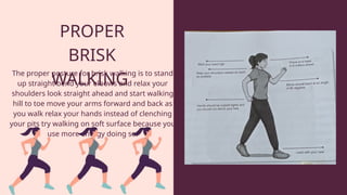 PROPER
BRISK
WALKING
The proper posture for brisk walking is to stand
up straight bend your elbows and relax your
shoulders look straight ahead and start walking
hill to toe move your arms forward and back as
you walk relax your hands instead of clenching
your pits try walking on soft surface because you
use more energy doing so.
 