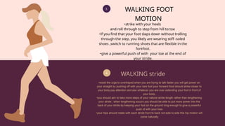 3.
4.
WALKING FOOT
MOTION
•strike with your heels
and roll through to step from hill to toe
•if you find that your foot slaps down without trolling
through the step, you likely are wearing stiff -soled
shoes ,switch to running shoes that are flexible in the
forefoot.
•give a powerful push of with your toe at the end of
your stride.
WALKING stride
•resist the urge to overtrayed when you are trying to talk faster you will get power on
your straight by pushing off with your rare foot your forward food should strike closer to
your body pay attention and see whatever you are over extending your foot in front of
your body.
•you should aim to take more steps of your natural stride length rather than lengthening
your stride , when lengthening occurs you should be able to put more power into the
back of your stride by keeping your foot on the ground long enough to give a powerful
push of with your toes
•your hips should rotate with each stride front to back not side to side this hip motion will
come naturally
 