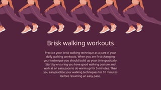 Brisk walking workouts
Practice your brisk walking technique as a part of your
daily walking workouts. When you are first changing
your technique you should build up your time gradually.
Start by ensuring you have good walking posture and
walk at an easy pace to do warm up for 5 minutes. Then
you can practice your walking techniques for 10 minutes
before resuming an easy pace.
 