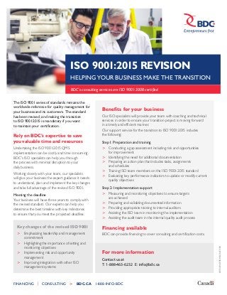 BP-ISO9001REVISION-E1508
FINANCING   CONSULTING >  BDC.CA 1-888-INFO-BDC
ISO 9001:2015 REVISION
HELPING YOUR BUSINESS MAKE THE TRANSITION
BDC’s consulting services are ISO 9001:2008 certified
The ISO 9001 series of standards remains the
worldwide reference for quality management for
your business and its customers. The standard
has been revised, and making the transition
to ISO 9001:2015 is mandatory if you want
to maintain your certification.
Rely on BDC’s expertise to save
you valuable time and resources
Undertaking the ISO 9001:2015 QMS
implementation can be costly and time consuming.
BDC’s ISO specialists can help you through
the process with minimal disruption to your
daily business.
Working closely with your team, our specialists
will give your business the expert guidance it needs
to understand, plan and implement the key changes
and take full advantage of the revised ISO 9001.
Meeting the deadline
Your business will have three years to comply with
the revised standard. Our experts can help you
determine the best timeline with key milestones
to ensure that you meet the projected deadline.
Benefits for your business
Our ISO specialists will provide your team with coaching and technical
services in order to ensure your transition project is moving forward
in a timely and efficient manner.
Our support service for the transition to ISO 9001:2015 includes
the following:
Step1: Preparation and training
>	 Conducting a gap assessment including risk and opportunities
for improvement
>	 Identifying the need for additional documentation
>	 Preparing an action plan that includes tasks, assignments
and schedules
>	 Training ISO team members on the ISO 9001:2015 standard
>	 Evaluating key performance indicators to update or modify current
quality objectives
Step 2: Implementation support
>	 Measuring and monitoring objectives to ensure targets
	 are achieved
>	 Preparing and validating documented information
>	 Providing appropriate training to internal auditors
>	 Assisting the ISO team in monitoring the implementation
>	 Assisting the audit team in the internal quality audit process
Financing available
BDC can provide financing to cover consulting and certification costs.
For more information
Key changes of the revised ISO 9001
>	 Emphasizing leadership and management
	commitment
>	 Highlighting the importance of setting and
	 monitoring objectives
>	 Implementing risk and opportunity
	management
>	 Improving integration with other ISO
	 management systems
Contact us at
T: 1-888-463-6232 E: info@bdc.ca
 