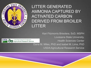 LITTER GENERATED
AMMONIA CAPTURED BY
ACTIVATED CARBON
DERIVED FROM BROILER
LITTER
Kari Fitzmorris Brisolara, ScD, MSPH
Louisiana State University,
Health Sciences Center
Dana M. Miles, PhD and Isabel M. Lima, PhD
USDA Agricultural Research Service
 