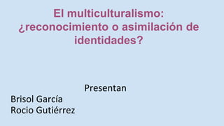 Presentan
Brisol García
Rocio Gutiérrez
El multiculturalismo:
¿reconocimiento o asimilación de
identidades?
 