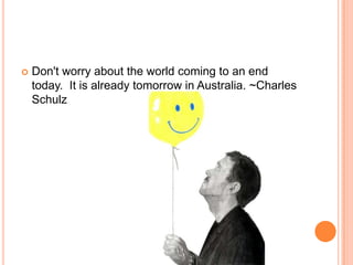 Don't worry about the world coming to an end today.  It is already tomorrow in Australia. ~Charles Schulz