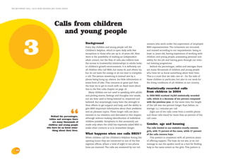 the bris report 2004 : calls from children and young people




                                            Calls from children
                                               and young people


            3                                                       Background
                                                                    Every day children and young people call the
                                                                    Children’s Helpline, which is open daily with few
                                                                    exceptions to those who are up to 18 years old. Here
                                                                    there is the possibility of making an independent
                                                                    adult contact, but the flow of calls also reflects how
                                                                    the access to trustworthy relationships to adults looks
                                                                                                                                unteers who work under the supervision of employed
                                                                                                                                BRIS-representatives. The volunteers are recruited
                                                                                                                                and trained according to our requirements: being at
                                                                                                                                least 25 years old, having experience of working with
                                                                                                                                children and young people, possessing personal suit-
                                                                                                                                ability for the job and having gone through our inter-
                                                                                                                                nal training programme.
                                                                    in children’s growth environments. It is definitely not        Behind the percentages, tables and averages there
                                                                    all children who call BRIS, but many do and others try,     are many thousands of children and young people
                                                                    but do not have the energy or do not dare to complete       who have let us know something about their lives.
                                                                    a call. The person answering is instead met by a            This is a trust that we take care of – for the sake of
                                                                    phone being hung up, silence, too little information or     these children in particular, but also in our work for
                                                                    some form of joke. This concerns in great part how          the living conditions of all children in our country.
                                                                    the boys try to get in touch with us. Read more about
                                                                    this in the Test calls chapter on page 18.                  Statistically recorded calls
                                                                        Many children are not used to speaking with adults      from children in 2004
                                                                    and putting events, feelings and thoughts into words,       In 2004 BRIS received 14,450 statistically recorded
                                                                    nor are they used to being listened to, respected and       calls, which is a decrease of ten percent compared
                                                                    believed. But surprisingly many have the strength in        with the previous year. At the same time the length
                                                                    their efforts to get support and help, and the ability to   of the call was ten percent longer than before, on
                                                                    give BRIS important information about their problems        average 13.7 minutes per call.



                                                              “
                                        Behind the percentages,
                                       tables and averages there
                                          are many thousands of
                                      children and young people
                                                                    and on pleasant topics. These longer calls are docu-
                                                                    mented in our statistics and discussed in this chapter,
                                                                    although without making identification of individual
                                                                    children possible. Exceptions to this anonymity are
                                                                    made only when the child has expressly asked BRIS to
                                                                                                                                   Eight out of ten calls come from a mobile phone
                                                                                                                                and these calls stand for more than 90 percent of the
                                                                                                                                call costs.

                                                                                                                                Gender, age and housing
                                     who have let us know some-     make other contacts or is in immediate danger.              The calls treated in our statistics mostly concern
                                         thing about their lives.                                                               girls, with 73 percent of the cases, while 27 percent
                                                                    What happens when one calls BRIS?                           of the calls concern boys.
                                                                    When children call the Children’s Helpline during the          This pattern is consistent with all previous years
                                                                    opening hours they are connected to one of the five         of offering support. The boys do not see, or do not
                                                                    regional offices, where a total of eight to ten phone       manage to use the spoken word as a tool for finding
                                                                    lines are manned. The calls are answered by our vol-        help to the same extent as the girls. This pattern is
    12
 