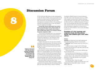the bris report 2004 : discussion forum




         Discussion Forum
                            For the third year BRIS offers an open meeting place     heading for different kinds of common questions




8
                            on the web where children and young people can ask       that often arise in the Discussion Forum or in BRIS’
                            questions and give answers, and discuss and share        other support activities where children and young
                            their experiences and feelings with each other.          people have given each other good, concrete answers
                            Participation is anonymous without the possibility of    on what one can do in different situations. The ques-
                            tracing e-mail addresses and is under the supervi-       tions can for example deal with how to get together
                            sion of a moderator from BRIS.                           with someone, what one can do when one is nervous
                                During 2004, almost 2,000 people have written        over presenting an assignment in school, how to
                            posts in the Discussion Forum. These people, the         handle poor self-confidence, how to end a friendship
                            great majority of which are girls, have written a        or learn to cry.
                            total of 6,800 posts, which is an increase by almost
                            50 percent compared to 2003.                             Examples of a few postings and
                                “The increase is probably due to our acquiring an    responses from the Discussion
                            arena that works for this kind of communication,         Forum and Children give each other
                            and to the fact that we have marketed ourselves and      advice:
                            reached the target group,” says moderator Jenny
                            Ingårda, who is the information coordinator at           Divorce
                            Riksförbundet BRIS.                                      Question: are there any of you that’s experienced
                                Subjects discussed over the year have included       your parents getting a divorce? it’s all so hard.
                            friendship, alcohol/drug abuse, the Internet and text       Response: Yeah, I’ve been there, but it was like 4
                            messages, feeling sorrow and being sad, divorces,        years ago…




                  “
                            things that make me feel good and a forum called            I really just want to forget it all. It’s still tough,
                            “the floor is open”.                                     because mum and dad can’t ever talk or discuss any-
     Subjects discussed         The Discussion Forum is also used as a channel       thing with each other.
      over the year have    when it comes to venting current world events that          They can’t even talk on the phone without argu-
    included friendship,    affect us to varying degrees, such as the hostage sit-   ing. It’s damned hard.
     alcohol/drug abuse,    uation in southern Russia and the tsunami disaster          But the worst is in the beginning, or it usually is.
        the Internet and
                            in Southeast Asia in the final days of the year. Here       But I think the best for you would be to talk with
     text messages, and
      feeling sorrow and    one can quickly find information on how children         someone about it, like a friend who understands the
               being sad.   and young people think, what they expect and what        situation or if you like call bris, or go to a youth
                            support and help they need from school and profes-       counselling centre.
                            sional adults when a crisis situation arises.               Do what you want, I know it’s rough.
                                During 2004 we have taken out excerpts of some          But it gets better. It might not feel that way in the
                            questions and responses under the heading Children       beginning, but it does after a while. “A wound
                            give each other advice. This is a kind of collective     heals”..Take care.
                                                                                                                                                   25
 