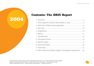 the bris report 2004 : contents




                                                 Contents: The BRIS Report
2004                                                        1. Summary ....................................................................................................5
                                                            2. Total supportive contacts with children in 2004 ..................................6
                                                            3. Calls from children and young people.................................................12
                                                            4. Test calls ...................................................................................................18
                                                            5. Assignments.............................................................................................19
                                                            6. BRIS.se.......................................................................................................21
                                                            7. The BRIS-mail ..........................................................................................22
                                                            8. Discussion Forums..................................................................................25
                                                            9. Ask the Lawyer ........................................................................................27
                                                          10. Calls from Adults ....................................................................................28
                                                          11. Focal areas................................................................................................31
                                                          12. What makes the children happy? A salutogenetic perspective.......34




Responsible editor: Kerstin Thuresson, Chairman BRIS National Association | Text: Gunnar Sandelin, Press Secretary BRIS
Research: Peter Irgens, R&D Secretary BRIS | Design and production: IK Stockholm | Stockholm February 2005                                                                          3
Thanks to Johnér/Sven Olof Jonn | All photos © Sven Olof Jonn/Johnér. | Translation: Eqvator AB
 