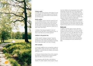 the bris report 2004 : calls from adults




                                                                                                      ture that children and young people convey to BRIS
                                           Custody conflict                                           themselves. We thus often have two independent
                                           •  A father who feels powerless with regard to access      sources that confirm how things might look in the
                                           to his daughter. He is from Turkey and he feels that       lives of many children. An underlying theme behind
                                           his reactions in the contact with the social services      the call topics is that it is common for children to
                                           are misinterpreted.                                        ask to be seen for the person they are and that this
                                                                                                      requires a response from the adult world.
                                           Family conflicts                                              Children react to relationships that do not work
                                           •   The daughter moved in with her boyfriend of her        because they are reliant on supportive and affirma-
                                           own free will. She refuses to have contact with her        tive adult contacts for their mental maturation, per-
                                           family and has not bothered to go to her summer            sonal development and self-esteem. BRIS must often
                                           job. Her parents are worried that her boyfriend, who       emphasize this matter of course in calls with adults.
                                           is said to have an instable disposition, forbids her to
                                           have contact with others.                                  Referrals
                                                                                                      In slightly more than eight out of ten calls from
                                           • Mother of two teenage daughters is sad and               adults, the caller is referred on. The most common
                                           dejected. Says that there is only arguing at home. “It     recipient is the social services, in 42 percent of the
                                           does not feel like we are a family anymore.”               cases. In three out of ten calls, BRIS refers the caller
                                                                                                      to the child in question. This is one way to convey
                                           Problems in the parental role                              the picture of the child as competent, and to pro-
                                                                                                      mote the dialogue between adults and children.
                                           • “How should I manage as a parent?” asks the              Referrals to school/child care and child psychiatry
                                           mother of a 6-year-old boy. She feels that her son         also occur. Sometimes the call is referred back to
                                           provokes her to the verge of a breakdown and thinks        BRIS.
                                           that he takes advantage of her lack of strength.


                                           Other examples

                                           • A worried neighbour who has heard the mother of
                                           three children scream and shout at the children. The
                                           neighbour is worried about the children and wonders
                                           what she can do.


                                           •  The son is always sitting in front of the computer.
                                           His mother is uneasy because she does not know
                                           what the traffic on the Internet is about.


                                           In a comparison with the calls to the children’s
                                           helpline, the adults’ helpline clearly supports the pic-
    30
 