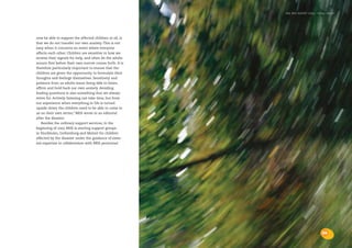 the bris report 2004 : focal areas




now be able to support the affected children at all, is
that we do not transfer our own anxiety. This is not
easy when it concerns an event where everyone
affects each other. Children are sensitive to how we
receive their signals for help, and often let the adults
mourn first before their own sorrow comes forth. It is
therefore particularly important to ensure that the
children are given the opportunity to formulate their
thoughts and feelings themselves. Sensitivity and
patience from us adults mean being able to listen,
affirm and hold back our own anxiety. Avoiding
leading questions is also something that we always
strive for. Actively listening can take time, but from
our experience when everything in life is turned
upside-down the children need to be able to come to
us on their own terms,” BRIS wrote in an editorial
after the disaster.
   Besides the ordinary support services, in the
beginning of 2005 BRIS is starting support groups
in Stockholm, Gothenburg and Malmö for children
affected by the disaster under the guidance of exter-
nal expertise in collaboration with BRIS personnel.




                                                                                    33
 
