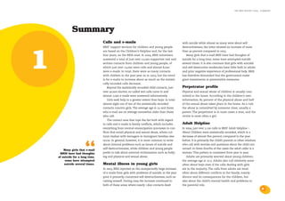 the bris report 2004 : summary




              Summary
                                  Calls and e-mails                                              with suicide while almost as many were about self-
                                  BRIS’ support services for children and young people           destructiveness; the latter showed an increase of more




1
                                  are based on the Children’s Helpline and, for the last         than 40 percent compared to 2003.
                                  four years, on the BRIS-mail. In 2004, BRIS volunteers            Many girls that e-mail BRIS have had thoughts of
                                  answered a total of just over 22,000 supportive oral and       suicide for a long time; some have attempted suicide
                                  written contacts from children and young people, of            several times. It is also common that girls with suicidal
                                  which just over 14,000 were calls and almost 8,000             and self-destructive tendencies have little faith in adults
                                  were e-mails. In total, there were as many contacts            and prior negative experience of professional help. BRIS
                                  with children in the past year as in 2003, but the trend       has therefore demanded that the government make
                                  is for e-mails to increase about as much as the statisti-      great investments in preventative measures.
                                  cally recorded calls decrease.
                                      Beyond the statistically recorded child contacts, just     Perpetrator profile
                                  over 40,000 shorter, so-called test calls came in and          Physical and sexual abuse of children is usually com-
                                  almost 2,000 e-mails were answered informatively.              mitted in the home. According to the children’s own
                                      Girls seek help to a greater extent than boys: in total,   information, 85 percent of the physical abuse and half
                                  almost eight out of ten of the statistically recorded          of the sexual abuse takes place in the home. As a rule
                                  contacts concern girls. The average age is 14 and those        the abuse is committed by someone close, usually a
                                  who e-mail are on average somewhat older than those            parent. The perpetrator is in most cases a man, and the
                                  who call.                                                      victim is most often a girl.
                                      The contact area that tops the list both with regard
                                  to calls and e-mails is family conflicts, which includes       Adult Helpline
                                  everything from normal emancipation processes to con-          In 2004, just over 2,100 calls to BRIS’ Adult Helpline –
                                  flicts that entail physical and sexual abuse, where cul-       About Children were statistically recorded, which is a
                                  tural clashes with teenagers in immigrant families also        decrease of almost five percent compared to the year
                                  occur. In general, however, it is more common to write         before. It is primarily the child’s parents or other relatives



                        “
        Many girls that e-mail
     BRIS have had thoughts
    of suicide for a long time,
         some have attempted
                                  about internal problems such as issues of suicide and
                                  self-destructiveness, while children and young people
                                  prefer to talk about external victimisation such as bully-
                                  ing and physical and sexual abuse.
                                                                                                 who call with worries and questions about the child con-
                                                                                                 cerned. In three-fourths of the cases the adult caller is a
                                                                                                 woman. This pattern is consistent from year to year.
                                                                                                    Adults are primarily worried about young children;
                                                                                                 the average age is 10.5. Adults also call relatively more
        suicide several times.    Mental illness in young girls                                  often about boys even if the calls dealing with girls
                                  In 2003, BRIS reported on the unexpectedly large increase      are in the majority. The calls from adults are most
                                  of e-mails from girls with problems of suicide; in the year    often about different conflicts in the family, mainly
                                  prior it primarily concerned self-destructiveness, such as     divorce and its consequences for the children, but
                                  cutting oneself. During 2004 the increase continued in         also about the child’s mental health and problems in
                                  both of these areas where nearly 1,600 contacts dealt          the parental role.
                                                                                                                                                                  5
 