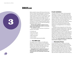 the bris report 2005 : BRIS.se




                                 BRIS.se
                                      BRIS.se started in January 2001 because there was a       E-mail emboldens
                                      need for children and young people to communicate         This past summer 631 children and young people
                                      over the Internet. Today the website consists of a        responded to a survey on our website about what
                                      number of functions, which are touched upon in this       they thought of the BRIS-mail. Many mention that
                                      chapter. BRIS.se is a forum for support efforts, infor-   communication over e-mail has given them courage




             3
                                      mation and knowledge retrieval where the main             and self-conﬁdence. They have received advice and
                                      emphasis lies on secure forms of BRIS’ dialogue with      support in moving on with their problems. They also
                                      children and young people. It is also a platform for      think that the e-mail contact has given them
                                      reaching out in terms of inﬂuencing public opinion,       another view of the matter. Some children, however,
                                      maintaining contact with the media and gathering          still do not know if they have any use for the
                                      funding for support services.                             answers and a small group (28 children) express
                                         Over the year, the BRIS.se website has had a           displeasure and disappointment over inadequate
                                      total of about 428,000 visits, which is an increase       treatment.
                                      of 24% compared to 2004.                                    Blowing off steam, being able to tell their story,
                                         The following support functions on the Web are         being taken seriously, having someone on their side,
                                      covered in this chapter:                                  getting encouragement, knowing what is right and
                                                                                                wrong, helping to see other possibilities and
                                      • The BRIS-mail                                           learning that they are not alone are other important
                                      • Discussion Forums                                       things that the children bring up. Understanding, in
                                      • Support and advice                                      particular, is perceived as being important and tops
                                                                                                the list of what our visitors want to get out of the
                                      • BRIS Young People
                                                                                                BRIS-mail. The word feedback summarises the issue:
                                      • Ask the lawyer                                          children want to know, get answers and input from
                                      • The Red Pages (administered by BRIS)                    an adult at BRIS. More information on the BRIS-mail
                                                                                                can be found in chapters 1, 2, 4 and 5.
                                      3.1 The BRIS-mail
                                      The largest section on BRIS.se is the BRIS-mail,          3.2 Discussion Forum
                                      which will soon be as extensive as the Children’s         On the Discussion Forum, children and young
                                      Helpline. The fundamental principal of the contacts       people have the opportunity of asking questions,
                                      is based on the children being able to write to us        discussing issues and giving answers to each other
                                      anonymously, using their own passwords so that            under the oversight of a BRIS moderator for the
                                      their e-mail is just as secure as the calls.              fourth year running. Here, they can write incognito
                                         During 2005, 10,217 e-mails were received, of          about everything from every-day concerns to deeper
                                      which 8,459 were supportively answered and                problems. By getting answers from others who have
                                      constituted 44% of the statistically recorded child       been in the same situation or have ideas on how
                                      contacts.                                                 they can resolve a tough situation, those who post a
    10
 
