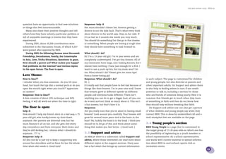 the bris report 2005 : BRIS.se




question have an opportunity to ﬁnd new solutions       Response: help :S
to things that feel insurmountable.                     Her mum shouldn’t blame her. Parents getting a
   Many also share their positive thoughts and tell     divorce is not the kids fault. That’s what every book
others how they have solved a particular problem or     about divorce in the world says. Stay on her side. If
tell of enjoyable meetings or events that they have     it’s as bad as it sounds she needs you very much.
experienced.                                            You should do something fun like go to the cinema
   During 2005, about 10,200 contributions were         or something. When people are having a tough time
submitted to the Discussion Forum, of which 9,337       they should have something to look forward to.
were posted after approval by BRIS.
   During 2005 the following themes were discussed:     What should I do?
Friendship, Docudramas, Family, the Catastrophe         Hi! I’m a 13-year-old girl. I’m in year seven and am
in Asia, Love, Tricky Situations, Questions to guys,    completely undeveloped. I’ve got tiny breasts. All of
How should a parent act? What makes you happy?          my classmates have large, nice looking breasts, but I
Had problems on the Internet? and various topics        almost have nothing. I have just enough for a 65A. I
in the open forum: The ﬂoor is open.                    want to use a push-up bra, but my mum won’t let
                                                        me. What should I do? Please give me some tips/
Love Theme:                                             from a horse-loving girl.
How to kiss??                                           Response: What should I do?                               in each subject. The page is customised for children
i wonder when you kiss someone.. do you tilt your       Hi. :)                                                    and young people, but also directed at parents and
head, but touch the lips like a normal peck or do you   It’s really sad that people have to feel bad because of   other important adults. On Support and advice there
open the mouth right when you touch?? appreciate        things like their breasts. I’m in year nine and I know    is also help in ﬁnding where to turn if one needs
an answer!                                              that breasts grow at different speeds on different        someone to talk to, including a section for those
Response: How to kiss??                                 people and everyone looks different. There isn’t          who are friends of someone doing poorly. Here it is
A kiss consists of about 10% technique and 90%          anything you can do to get a bigger bust, all you can     common that friends get in touch when they learn
feeling. It will all work out when the time is right.   do is wait and not think so much about it. This isn’t     of something in faith and then do not know how
                                                        a fun answer, but that’s how it is.                       they should help without breaking that faith.
The ﬂoor is open:                                       Response:                                                   On Support and advice one can also get a picture
help :S                                                 Are you really sure that you’re alone in having small     of what children and young people say when they
How should I help my friend..she’s in a bad way, a 15   breasts? Look around you carefully. Your breasts will     contact BRIS. This is done by unidentiﬁed call and e-
year-old girl who hardly knows up from down             grow for several more years and is the brain in the       mail examples that are available on the page.
anymore. Her parents are divorced now, but her          bust? No, luckily the brain’s in the head. I think you
mum blames it all on her, and she gets shit every       should try to let go of this and think about some-        3.4 Young people’s section
day everywhere and from everyone. She’s down and        thing that makes you feel better. :) Good luck :)         BRIS Young People is a page that is customised to
they’re still kicking her, I dunno what I should do                                                               the target group of 13-18 year-olds on which one has
anymore...??? =(                                        3.3 Support and advice                                    the possibility of registering as a youth member or
Response: help :S                                       At BRIS.se there is a subsection called Support and       school representative. As a school representative,
All you can do is just try to keep a supporting arm     advice, where those interested can read more about        one works with current material to spread informa-
around her shoulders and be there for her the whole     different topics in the support services. Every area      tion about BRIS at one’s school, sports club or
time when she needs it. Good luck!                      has a fact sheet that brings up current information       recreation centre.
                                                                                                                                                                              11
 