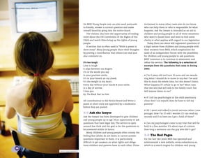 the bris report 2005 : BRIS.se




                                                         On BRIS Young People one can also send postcards        victimised in many other cases also do not know
                                                         to friends, answer a current question and make          who can help them or who is responsible for what
                                                         oneself heard by going into the notice board.           happens. Ask the lawyer is intended as an aid to
                                                            The visitors also have the opportunity of reading    children and young people in all of these situations
                                                         more about the UN Convention of the Rights of the       who want to know more and want to ﬁnd some
                                                         Child and watch ﬁlms bring up the rights of young       clarity in what applies with regard to our legislation.
                                                         people.                                                     Today there are about 400 registered questions of
                                                            A section that is often used is “Write a poem or     a legal nature from children and young people with
                                                         short story”. Many young people share their thoughts    their answers from BRIS, which emphasizes the
                                                         by posting a contribution that others can read and      need of an independent forum with the possibility
                                                         also comment on.                                        for children and young people to ask questions.
                                                                                                                 BRIS’ intention is to continue to administer and
                                                         It’s too tough                                          reﬁne the service. The following is a selection of
                                                         Love is tough                                           excerpts from the questions that came in during
                                                         It slips between our ﬁngers                             2005:
                                                         it’s in the words you say
                                                         in your prettiest smile..                               •   I’m 9 years old and turn 10 soon and am wonde-
                                                         It’s in your breath on my cheek.                        ring what I should do to move to my dad. I’ve said
                                                         It’s the weight in my heart..                           this to mum the whole time, but she doesn’t listen.
                                                         Every day without your hands & your smile..             What happens if I refuse to go to her? Mum says
                                                         is a day of sorrow..                                    that she and dad will talk to the family court, but
                                                         I love you.                                             will anyone listen to me?
                                                         By: The Black that luv him
                                                                                                                 •   If I tell my psychologist at the child psychiatry
                                                         All contributions to the Notice Board and Write a       clinic that I cut myself, does he have to tell my
                                                         poem or short story are approved by a moderator         parents?
                                                         before they are posted.
                                                                                                                 •   Hi! I went and talked to social services when I was
                                                         3.5 Ask the lawyer                                      younger. Now I’m 15 and I wonder if I can read my
                                                         Ask the lawyer has been developed to give children      records and if so how can I get a hold of them?
                                                         and young people up to age 18 an opportunity to ask
                                                         questions that have legal ties. The service is open     •   Can my psychologist come to my trial that will be
                                                         around the clock and the goal is for the questions to   held in a few months. It’s about rape of a minor.
                                                         be answered within 24 hours.                            How long a sentence can the guy who did it get?
                                                            Many children and young people often convey the
                                                         feeling that adults do not listen or cannot answer      3.6 The Red Pages
                                                         questions important to them. It is particularly         For the last two years BRIS has operated and
                                                         difﬁcult to get answers on what rights and obliga-      administered a new website, www.rodasidorna.se,
                                                         tions children and parents have to each other. Those    which is a search engine for children and young
    12
                                 photo: lena granefelt
 