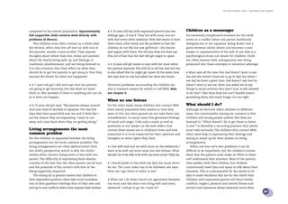 the bris report 2005 : Children and family




compared to the overall population. Approximately         • A 10-year-old boy with separated parents has two            Children as a messenger
630 supportive child contacts dealt directly with         siblings ages 12 and 8. They live with mum, but are           An extremely complicated situation for the child
problems of divorce.                                      with dad every other weekend. Now dad wants to have           arises in a conﬂict when one parent insidiously
   The children most often contact us a while after       them every other week, but the problem is that the            delegates his or her opinions. Being drawn into a
the divorce, when they live off-and-on with one of        children do not like his new girlfriend – she shouts          game between adults where one becomes a mes-
the parents, usually a lone mother. They express          and argues with them. But the boy does not dare say           senger or representative of the will of one side is a
thoughts about where they live, stress and sadness        this out of fear that his dad will get angry or upset.        psychological strain not meant for children. Child-
about the family being split up, and feelings of                                                                        ren often express their unhappiness over being
loneliness, abandonment, and not being listened to.       • A 14-year-old girl wants to stay with her mum when          pressured into these attempts at visitation sabotage:
It is also common that they reﬂect on what they           her parents separate. She will try to tell her dad, but she
should do to get the parents to get along or that they    is also afraid that he might get upset. At the same time      • Mum says all the time that dad doesn’t want to see
assume the blame for what has happened:                   she says that no one has asked her what she wants.            me and she doesn’t want me to go to dad, but when I
                                                                                                                        see dad we have a great time. Dad doesn’t say that he
• A 7-year-old girl calls and says that her parents       Visitation problems surrounding the children are              doesn’t want to see me. Mum has asked me to say
are going to get divorced, but she does not want          also a common reason for adults to call BRIS. Also            things to social services that aren’t true. Is she allowed
them to. She wonders if there is anything she can do      see chapter 6.                                                to do that? I like them both but can’t handle mum’s
so it does not happen.                                                                                                  grumbling about dad much longer. It’s not right.
                                                          When no one listens
• A 13-year-old girl says: “My parents always quarrel.    On the other hand, many children that contact BRIS            What should I do?
And now they’ve decided to separate. The last few         have clearly expressed their wishes in how they               Although all divorces affect children in different
days they have quarrelled over me and it feels like I     want to live, but their parents do not take them into         ways, the commonality among our contacts is that
am the reason they are separating. I want to run          consideration. In many cases this generates feelings          children and young people seldom feel they are
away and come back when they are getting along.”          of insult and anger. Calls and e-mails as well as             listened to. “What should I do to get them to listen
                                                          questions to our lawyer on the web reﬂect how                 to me?” is therefore a recurring question that adults
Living arrangements the most                              central these issues are in children’s lives and how          must take seriously. The children who contact BRIS
common problem                                            important it is to be respected for their opinions and        often need help in expressing their feelings and
For the children in separated families the living         thoughts on what rights they have:                            daring to stand up for their wishes on living
arrangements are the most common problem. The                                                                           arrangements.
living arrangements are often dysfunctional from          • I live with dad and am with mum on the weekends. I             When one has one’s own problems it can be
the child’s perspective, which is why the child’s         want to be with my mum more, but dad refuses. What            difﬁcult to be empathetic, but the children’s stories
wishes often concern living more or less with one         should I do to be able to be with my mum more? Help me.       show that the parents must make an effort to listen
parent. The difﬁculty in expressing these desires                                                                       and understand their situation. Most of the parents
consists of the fear that the other parent can be hurt    • I would prefer to live with my dad, but mum won’t           have spoken with their children, but children
and the potential of the contact with him or her          let me. The court order has to be followed, she says.         continuously need time and space to talk about their
being negatively impacted.                                How can I get them to listen to me?                           situation. This is a prerequisite for the adults to be
   The strong tie to parents means that children in                                                                     able to make decisions that are for the child’s best.
their dependent position often take more considera-       • What can I do when there’s an agreement between             Children with separated parents tell about family
tion of their guardian’s feelings than of their own and   my mum and dad about me living with dad every                 conﬂicts, neglect, physical and mental illness and
end up in real conﬂicts when they express their wishes:   weekend. I refuse to go. Do I have to?                        alcohol and substance abuse relatively more often
                                                                                                                                                                                      27
 