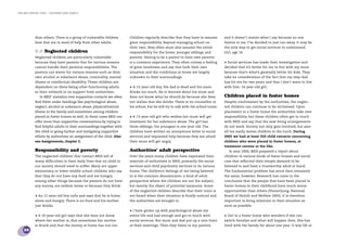 the bris report 2005 : Children and family




            than others. There is a group of vulnerable children       Children regularly describe that they have to assume         and it doesn’t matter what I say because no one
            here that are in need of help from other adults.           great responsibility. Beyond managing school on              listens to me. I’ve decided to just run away. It may be
                                                                       their own, they often must also assume the entire            the only way to get social services to understand.
            5.3 Neglected children                                     responsibility for the home, younger siblings and            Girl, age 16.
            Neglected children are particularly vulnerable             parents. Having to be a parent to their own parents
            because they have parents that for various reasons         is a common experience. They often convey a feeling          • Social services has made their investigation and
            cannot handle their parental responsibilities. The         of great loneliness and say that both their own              decided that it’s better for me to live with my mum
            parents can waver for various reasons such as their        situation and the conditions at home are largely             because that’s what’s generally better for kids. They
            own alcohol or substance abuse, criminality, mental        unknown to their surroundings.                               take no consideration of the fact that my step-dad
            illness or intellectual disability. These children are                                                                  has hit me for two years and that I don’t want to live
            dependent on there being other functioning adults          • A 12-year-old boy. His dad is dead and his mum             with him. 14-year-old girl.
            in their network or on support from authorities.           drinks too much. He is worried about his mum and
               In BRIS’ statistics over supportive contacts we often   does not know what he should do because she does             Children placed in foster homes
            ﬁnd them under headings like psychological abuse,          not realise that she drinks. There is no counsellor at       Despite involvement by the authorities, the neglec-
            neglect, alcohol or substance abuse, physical/mental       his school, but he will try to talk with the school nurse.   ted children can continue to be victimised. Upon
            illness in the family and sometimes among children                                                                      placement in a foster home the authorities take over
            placed in foster homes as well. In these cases BRIS can    • A 13-year-old girl who wishes her mum will get             responsibility, but these children often get in touch
            offer more than supportive conversations by trying to      treatment for her substance abuse. The girl has              with BRIS and say that the new living arrangements
            ﬁnd helpful adults in their surroundings together with     three siblings; the youngest is one year old. The            do not work. Society not only gets involved, but also
            the child or going further and instigating supportive      children have written an anonymous letter to social          all too easily leaves children in the lurch. During
            efforts by authorities on assignment of the child. Also    services and requested help because they are afraid          2005 we had at least 350 child contacts concerning
            see Assignments, chapter 2.                                their mum will get angry.                                    children who were placed in foster homes, at
                                                                                                                                    treatment centres or the like.
            Responsibility and poverty                                 Authorities’ adult perspective                                  In year 2000, BRIS prepared a report about
            The neglected children that contact BRIS tell of           Over the years many children have expressed their            children in various kinds of foster homes and social
            many difﬁculties in their daily lives that no child in     mistrust of authorities to BRIS, primarily the social        care that reﬂected their simple demand to be
            our society should need to suffer. Many are upper          services and child psychiatry services in its various        listened to and have a trustworthy adult at hand.
            elementary or lower middle school children who say         forms. The children’s feelings of not being listened         The fundamental problem has since then remained
            that they do not have any food and are hungry,             to is the common denominator; a kind of adult                the same, however. Research has come to the
            among other things because the parents do not have         perspective where the children are not the subject,          conclusion that the people that have been placed in
            any money, are seldom home or because they drink.          but merely the object of potential measures. Some            foster homes in their childhood have much worse
                                                                       of the neglected children describe that their voice is       opportunities than others (Vinnerljung, National
            • An 11-year-old boy calls and says that he is home        not heard when their situation is ﬁnally noticed and         Board of Health and Welfare 2005). It is therefore
            alone and hungry. There is no food and his mother          the authorities are brought in.                              important to bring attention to their situation as
            just drinks.                                                                                                            soon as possible.
                                                                       • I have grown up with psychological abuse my
            • A 10-year-old girl says that she does not know           entire life and had enough and got in touch with             • Girl in a foster home who wonders if she can
            where her mother is, that sometimes her mother             social services. But mum and dad put up a nice front         switch families and what will happen then. She has
            is drunk and that the money at home has run out.           at their meetings. Then they listen to my parents            lived with the family for about one year. It was OK at
    28
 