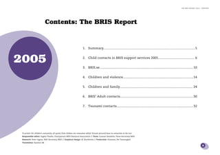 the bris report 2005 : content




                            Contents: The BRIS Report


                                                                         1. Summary................................................................................................... 5



2005                                                                     2. Child contacts in BRIS support services 2005....................................... 6


                                                                         3. BRIS.se..................................................................................................... 10


                                                                         4. Children and violence............................................................................ 14


                                                                         5. Children and family............................................................................... 24


                                                                         6. BRIS’ Adult contacts............................................................................... 30


                                                                         7. Tsunami contacts...................................................................................32




 To protect the children’s anonymity, all quotes from children are somewhat edited. Persons pictured have no connection to the text.
 Responsible editor: Ingela Thalén, Chairperson BRIS National Association // Texts: Gunnar Sandelin, Press Secretary BRIS
 Research: Peter Irgens, R&D Secretary BRIS // Graphical design: IK Stockholm // Production: Grannen, Per Tannergård
 Translation: Eqvator AB
                                                                                                                                                                                                 3
 