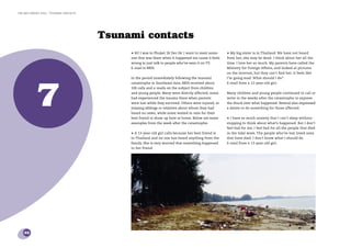 the bris report 2005 : Tsunami contacts




                                          Tsunami contacts
                                               • Hi! I was in Phuket 26 Dec 04. I want to meet some-    • My big sister is in Thailand. We have not heard
                                               one that was there when it happened too cause it feels   from her, she may be dead. I think about her all the
                                               wrong to just talk to people who’ve seen it on TV.       time. I love her so much. My parents have called the
                                               E-mail to BRIS.                                          Ministry for Foreign Affairs, and looked at pictures
                                                                                                        on the Internet, but they can’t ﬁnd her. It feels like




            7
                                               In the period immediately following the tsunami          I’m going mad. What should I do?
                                               catastrophe in Southeast Asia, BRIS received about       E-mail from a 12-year-old girl.
                                               100 calls and e-mails on the subject from children
                                               and young people. Many were directly affected; some      Many children and young people continued to call or
                                               had experienced the trauma there when parents            write in the weeks after the catastrophe to express
                                               were lost while they survived. Others were injured, or   the shock over what happened. Several also expressed
                                               missing siblings or relatives about whom they had        a desire to do something for those affected.
                                               heard no news, while some waited in vain for their
                                               best friend to show up here at home. Below are some      • I have so much anxiety that I can’t sleep without
                                               examples from the week after the catastrophe:            stopping to think about what’s happened. But I don’t
                                                                                                        feel bad for me, I feel bad for all the people that died
                                               • A 13-year-old girl calls because her best friend is    in the tidal wave. The people who’ve lost loved ones
                                               in Thailand and no one has heard anything from the       that have died. I don’t know what I should do.
                                               family. She is very worried that something happened      E-mail from a 13-year-old girl.
                                               to her friend.




    32
 