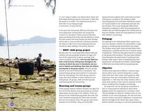 the bris report 2005 : Tsunami contacts




                                          • I can’t sleep at nights, just dream about water and      representatives together with externally recruited
                                          little babies ﬂoating around in the water. It feels like   child group counsellors. The children in BRIS
                                          the world is so unfair. I’ve collected money, but it       mourning groups have both been affected by a perso-
                                          feels like I’m not doing enough!                           nal trauma related to the catastrophe and have also
                                          E-mail from a 15-year-old boy.                             lost relatives. This is how the groups differentiate
                                                                                                     themselves compared to other mourning groups for
                                          In the year that has passed, BRIS has had about 150        children that are held throughout the country, such as
                                          more supportive contacts about the tsunami by              Save the Children, which has long experience of work
                                          e-mail or on the phone. These contacts have been           with children in mourning.
                                          about everything from those directly affected to those
                                          that feel anxiety over how friends and their families      Pedagogy
                                          will be able to carry on with life. Common questions       All meetings in the child groups follow a given struc-
                                          are what it is like to be in mourning and how one          ture that contains a mixture of conversations in large
                                          should act when talking to the person affected.            groups, in smaller groups and between two people.
                                                                                                     The children write, paint, draw and play freely. Every
                                          7.1 BRIS’ child group project                              meeting has a carefully selected mix of various means
                                          Shortly after the catastrophe BRIS offered affected        of expression. “There has been great interest in coming
                                          children and young people between the ages of 8            to the groups from everyone. This way many children
                                          and 18 the opportunity of group meetings with              have been given the opportunity of moving on and
                                          others in similar situations. Over the year BRIS has       ﬁnding a little hope in spite of everything they have
                                          held a total of seven child groups throughout the          experienced,” summarises Eva Waltré, a psychologist
                                          country, of which ﬁve were in Stockholm and one            at BRIS who has worked with the tsunami groups.
                                          each in Malmö and Göteborg. More than 40 children
                                          participated in the group support. The ﬁrst groups         Objective
                                          started at the end of February. In Stockholm, two          Children who experience difﬁcult, common expe-
                                          parent/relative groups were started in connection          riences often have a need of being able to share
                                          with the child groups. The adult groups were for           these with each other under adult guidance. BRIS
                                          those that have children or close relatives in our         experience from the catastrophes of Estonia and
                                          child groups. All groups, child and adult groups,          September 11, 2001 was that many children after a
                                          continued passed the anniversary.                          while look outside of their natural networks to ﬁnd
                                                                                                     help in handling their thoughts and feelings.
                                          Mourning and trauma groups                                    An important role for the group counsellors is
                                          These groups address children between the ages of 8        also to convey general information about what
                                          and 18 and the division was done based on received         happens when one experiences a traumatic event.
                                          applications and the age of the children. There are        This knowledge can help the children move on. For
                                          groups for the children/young people who have lost         children in our mourning groups, the loss and their
                                          close relatives and groups for those who survived          sorrow is about a process of adaptation. A sorrow that
                                          and not lost someone close. The groups’ size varies        will last throughout life, where they need to ﬁnd a
                                          between 6 to 8 children. They are led by BRIS              balance between moving on in life and remembering.
    34
 