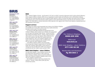Riksförbundet BRIS         BRIS
(Head Ofﬁce)
Karlavägen 121             BRIS – Children’s Rights in Society – was founded in 1971 and is an NGO, a voluntary organisation with no party political afﬁliation,
SE-115 26 Stockholm        which supports children in distress. BRIS acts as a supplement to public bodies and authorities, and is a link between children,
Tel: +46 (0)8-598 888 00   adults and the community. BRIS also aims to inﬂuence public opinion in order to increase the respect that adults have for children
Fax: +46 (0)8-598 888 01
info@bris.se               as individuals, and to ensure that decision-makers promote a more child-friendly society in line with the UN Convention on the
                           Rights of the Child. BRIS is a national association, which operates in ﬁve regions, each of which have helplines, employed personnel
BRIS region Mitt           and volunteers at their ofﬁces.
(Central Region)
Karlavägen 121
SE-115 26 Stockholm        Support services
Tel: +46 (0)8-598 888 10   BRIS support for children and young people has its base in the Children’s Helpline
Fax: +46 (0)8-598 888 11
                           and the BRIS-mail. During 2005 a total of more than 19,000 statistically
bris.mitt@bris.se
                           recorded contacts came in via these channels.
BRIS region Nord             As of January 2006, BRIS extended the opening hours of the
(Northern Region)
                           Children’s Helpline, which reaches out to children and young people
Kungsgatan 36, 2 tr
SE-903 25 Umeå             up to the age of 18: Monday-Friday 3:00 pm – 9:00 pm and Satur-
Tel: +46 (0)90-203 65 10   day, Sunday and holidays 3:00 pm – 6:00 pm. Calls are automati-                      The Children’s Helpline:
Fax: +46 (0)90-203 65 11
bris.nord@bris.se
                           cally routed to one of the open regional ofﬁces. BRIS bears the
                                                                                                                   0200-230 230
                           cost of the children’s calls, which are usually made from
BRIS region Syd            mobile telephones. Calls to the Children’s Helpline do not
(Southern Region)          appear on the caller’s telephone bills, and BRIS neither                                       BRIS-mail:
Östra Rönneholmsv. 7
SE-211 47 Malmö
                           sees nor traces the caller’s telephone number.
                             At the BRIS.se website, children and young people
                                                                                                                       www.bris.se
Tel: +46 (0)40-690 80 70
Fax: +46 (0)40-690 80 71   have among other things the opportunity to e-mail BRIS
bris.syd@bris.se
                           under safe conditions. Many prefer to write instead of                     BRIS Adult Helpline – about Children:
BRIS region Väst
(Western Region)
                           calling, and today the BRIS-mail is BRIS’ most expansive
                           activity with just over 10,000 e-mails received in 2005.
                                                                                                                   077-150 50 50
Hvitfeldtsgatan 14
SE-411 20 Göteborg
Tel: +46 (0)31-750 11 30
                           BRIS Adult Helpline – about Children                                             Membership and donations:
Fax: +46 (0)31-750 11 31
bris.vast@bris.se
                           The BRIS Adult Helpline – about Children receives calls
                           from adults who need someone to talk to about pro-
                                                                                                                     Pg 901504-1
                           blems relating to children. Calls are received at different
BRIS region Öst
(Eastern Region)           ofﬁces and, unlike the Children’s Helpline, which is free,
Knäppingborgsgatan 7       calls are charged at standard rates.
SE-602 26 Norrköping
                             The helpline for adults is open every weekday from
Tel: +46 (0)11-440 05 50
Fax: +46 (0)11-440 05 51   10:00 am – 1:00 pm. In 2005, almost 2,600 calls were
bris.ost@bris.se           received from adults.
 