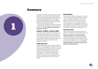 the bris report 2005 : Summary




    Summary
        In total, BRIS volunteers supportively answered 19,237   Mental illness
        calls and e-mails in 2005. E-mails have increased in     Most children in Sweden are doing well and receive
        the last few years and now almost half of all contacts   care from adults in their surroundings, but mental
        are made through the BRIS-mail. Family conﬂicts,         illness increasingly dominates our contacts with
        mental illness, bullying, violence and self-inﬂicted     children. All information indicates that mental




1
        violence of different kinds were central topical areas   illness is also on the rise in society as a result of
        in the contacts with children in 2005.                   increasing numbers of young people being forced
           Over the year, the BRIS.se website has had a total    into an existence that they feel they cannot handle.
        of about 428,000 visits, which is an increase of 24%     One of BRIS’ most important external objectives is to
        compared to 2004. See Supportive child contacts          contribute to identifying and changing this trend.
        during 2005, chapter 2.
                                                                 Two focal areas
        Platform of BRIS´ activities 2006                        Based on the documented supportive contacts in
        At the same time, the BRIS Report 2005 constitutes       2005 over which BRIS has maintained statistics, two
        the platform of BRIS´ activities in 2006. Based on       focal areas in particular have been identiﬁed:
        what children and young people have conveyed we          children and violence and children and family.
        are taking a foothold for a year that among other        These areas are permeated by mental illness and
        things includes a parliamentary election and a large     the lack of adult support. Because children are our
        international conference in Stockholm about              clients, the main emphasis of our outreach services
        helplines for children.                                  will be based on these focal areas in 2006. Read
                                                                 more about Children and violence, chapter 4, and
        Adult guarantee                                          Children and family, chapter 5.
        To promote the mental health of children, BRIS will
        work on an adult guarantee in children’s lives as an
        overall theme in 2006. The written and oral accounts
        of children consistently bear witness to a lack of
        physically and mentally present adults. BRIS
        therefore wants to emphasize the adult world’s
        responsibility – every child is entitled to adult
        support. The objective is for the adult guarantee to
        be emphasized and prioritised on the political
        agenda.




                                                                                                                               5
 