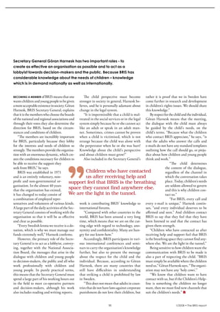 krönika




  Secretary General Göran Harnesk has two important roles - to
  create as effective an organisation as possible and to act as a
  lobbyist towards decision-makers and the public. Because BRIS has
  considerable knowledge about the needs of children – knowledge
  which is in demand nationally as well as internationally.


  becoming a member of BRIS means that one            The child perspective must become rather it is proof that we in Sweden have
  wants children and young people to be given stronger in society in general, Harnesk be- come further in research and development
  a more acceptable existence in society. Göran lieves, and he is personally adamant about in children’s rights issues. We should share
  Harnesk, BRIS Secretary General, explains change in the legal system.                         this knowledge.”
  that it is the members who choose the boards        “It is impermissible that a child is mal-    By respect for the child and the individual,
  of the national and regional associations and treated in the social services or in the legal Göran Harnesk means that the meeting,
  through their votes they also determine the system simply because he or she cannot act the dialogue with the child must always
  direction for BRIS, based on the circum- like an adult or speak in an adult man- be guided by the child’s needs, on the
  stances and conditions of children.              ner. Sometimes, crimes cannot be proven child’s terms. “Because what the children
      “The members are incredibly important when a child is victimised, which is not who contact BRIS appreciate,” he says, “is
  for BRIS, particularly because they lobby strange because the child was alone with that the adults who answer the calls and
  for the interests and needs of children so the perpetrator when he or she was hurt! e-mails do not have any standard templates
  strongly. The members provide the organisa- Knowledge about the child’s perspective outlining how the call should go, or preju-
  tion with an enormous dynamic, which cre- and about children must grow!”                      dice about how children and young people
  ates the conditions necessary for children to       Also included in the Secretary General’s think and work.”
  be able to receive the support they                                                                              “The child determines
  seek from BRIS,” he says.                                                                                    the content of the dialogue,
      BRIS was established in 1971                      Children	who	have	contacted	                           regardless of the channel in
  and is an entirely voluntary, non-                    us	after	receiving	help	and	                           which the conversation takes
  profit and non-governmental or-             support	feel	that	BRIS	is	the	breathing	                         place. Today, children’s needs
  ganisation. In the almost 40 years                                                                           are seldom allowed to govern
  that the organisation has existed,
                                              space	they	cannot	find	anywhere	else.	                           and this is why children con-
  it has changed to today consist of          We	are	the	light	in	the	tunnel.                                  tact us.”
  a combination of employed repre-                                                                                 “For BRIS, every call and
  sentatives and volunteers of various kinds. work is contributing BRIS’ knowledge to every e-mail is unique,” Harnesk contin-
  A large part of the daily activities of the Sec- international forums.                        ues, “and every individual deserves to be
  retary General consists of working with the         “Compared with other countries in the affirmed and seen.” And children contact
  organisation so that it will be as effective world, BRIS has been around a very long BRIS to say that they feel that they have
  and clear as possible.                           time, which means that we are on the cut- been listened to and that the contact has
      “Every Swedish krona we receive is a do- ting edge with regard to technology, ano- given them strength.
  nation, which is why we must manage our nymity and confidentiality. Many are hun-                “Children who have contacted us after
  funds extremely well,” Harnesk confirms.         gry for our know-how.”                       receiving help and support feel that BRIS
      However, the primary role of the Secre-         Accordingly, BRIS participates in vari- is the breathing space they cannot find any-
  tary General is to act as a lobbyist, convey- ous international conferences and semi- where else. We are the light in the tunnel.”
  ing, together with the National Associa- nars to carry the organisation’s knowledge              Being sensitive to how children want the
  tion Board, the messages that arise in the further, but also to present the message communication with BRIS to be made is
  dialogue with children and young people about the respect for the child and the also a part of respecting the child. “BRIS
  to decision-makers, the public and all who individual. Because, according to Göran must simply be available where the children
  work professionally with children and Harnesk, there are many countries that need us,” Göran Harnesk says, “The organi-
  young people. In purely practical terms, still have difficulties in understanding ation may not have any ‘holy cows’.”
  this means that the Secretary General must that striking a child is prohibited by law            “We know that children want to have
  spend a large part of his working hours out in Sweden.                                        contact with us, but if the Children’s Help-
  in the field to meet co-operative partners          “This does not mean that adults in coun- line is something the children no longer
  and decision-makers, although his work tries that do not have laws against corporate want, then we must find new channels that
  also includes reading and writing reports.       punishment do not love their children, but suit the children’s needs.”


                                                                       11                                               1/2008 • The BRIS-report
 