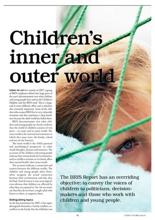 krönika




  Children’s
  inner and
  outer world
  during the last few months of 2007, a group
  of BRIS employees delved into large parts of
  the year’s documentation over what children
  and young people have said on the Children’s
  Helpline and the BRIS-mail. This is a large,
  and at times difficult, effort and is therefore
  also extremely important. Some of the chil-
  dren who contact BRIS live in very vulnerable
  situations and they experience a deep loneli-
  ness because the adult world has failed them.
      BRIS documentation over what chil-
  dren and young people say clearly confirms
  that the world of children consists of two
  parts – an inner and an outer world. The
  outer world is the external environments in
  which they must exist: the family, school
  and out on the Internet.
      The inner world is the child’s personal
  and psychological perspective, in other
  words thoughts, dreams and emotions. The
  accounts of the children and young people
  indicate that various kinds of victimisation,
  such as conflicts at home or in school, affect
  their mental health, their inner world.
      The accounts indicate a connection and
  context between the different worlds. The
  children and young people often them-
  selves recognise the actual connection
  between their victimisation and why they          The	BRIS	Report	has	an	overriding	
  feel bad. And of course it may seem logical,
  even obvious that children are affected by        objective:	to	convey	the	voices	of	
  what they are exposed to. Yet, far too many
  say that they do not have a single adult who      children	to	politicians,	decision-
  listens to them, or supports them.
                                                    makers	and	those	who	work	with	
  Distinguishing topics
  In the documentation for 2007, a few topics
                                                    children	and	young	people.
  distinguish themselves. Family conflicts, i.e.
  conflicts in the family that the child does not

                                                           12                  1/2008 • The BRIS-report
 