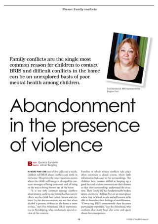 Theme: Family conflicts
krönika




  Family	conflicts	are	the	single	most	
  common	reason	for	children	to	contact	
  BRIS	and	difficult	conflicts	in	the	home	
  can	be	an	unexplored	basis	of	poor	
  mental	health	among	children.		
                                                                                              Eva Stenelund, BRIS representative
                                                                                              Region East.




  Abandonment
  in the presence
  of violence
               text   Gunnar Sandelin
               photo   Johan Bergling

          in more than one    out of five calls and e-mails,        Families in which serious conflicts take place
          children tell BRIS about conflicts and strife in          often constitute a closed system, where little
          the home. This primarily concerns serious events          information leaks out to the surroundings. The
          where the child’s self-image is changed by con-           children have become skilled at keeping up a
          stant messages of being unwanted and of being             good face and seldom communicate their distress
          on the way to being thrown out of the house.              so that their surroundings understand the situa-
             “It is not only common teenage conflicts               tion. Their family life has fundamentally broken
          about money, curfews and limits that have severe          down and many children live on an inner-plane
          effects on the child, but rather threats and vio-         where they lack both words and self-esteem to be
          lence. In the documentation, we see that when             able to formulate their feelings of worthlessness.
          alcohol is present, violence in the home is more          “Contacting BRIS anonymously then becomes
          serious,” says Eva Stenelund, BRIS representa-            particularly important,” says Eva Stenelund, who
          tive in Norrköping, who conducted a special re-           confirms that many boys also write and speak
          view of the contacts.                                     about the consequences.

                                                               15                                                1/2008 • The BRIS-report
 