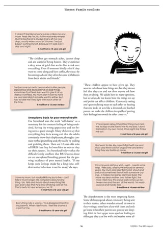 Theme: Family conflicts
krönika




      It doesn’t feel like anyone cares or likes me any-
      more. Feels like I’m just in the way everywhere!
      Mum’s boyfriend is always angry at me now
      days, mostly when mum isn’t home. I’ve just
      begun cutting myself, because I’m sad every
      day and night.
                             E-mail from a 14-year-old girl




                   “The children get stomach aches, cannot sleep
                   and are scared of being beaten. They experience
                   a deep sense of grief that settles like a cork over
                   everything. Even if someone kindly asks if they
                   want to come along and have coffee, they react by
                   becoming sad and they often become withdrawn
                   from both adults and friends.”

                                                                              “These children appear to have given up. They
     I’ve become an awful person who bullies people,                          want to talk about how things are, but they do not
     skips school and does all kinds of bad things,
     sometimes it just feels like I want to give it all up.                   feel that they can and nor does anyone ask how
     I feel so worthless. My mum didn’t want to have                          they are doing. We adults have so many opinions,
     me and dad didn’t actually want to either, but                           but we often do not know how the things we say
     had to take me! They fight with each other all
     the time. .                                                              and point out affect children. Constantly seeing
                            E-mail from a 13-year-old boy                     one’s parents being mean to each other or hearing
                                                                              that one looks or acts like a divorced and loathed
                                                                              parent can make the children incapable of putting
                                                                              their feelings into words in other contexts.”
                   Unexplored basis for poor mental health
                   Eva Stenelund uses the work “self-shame” as a
                   summary for the constant feeling of being unde-                         If I complain about the littlest thing mum tells
                   sired, having the wrong appearance and not be-                         me to stop or she’ll send me to my dad. I don’t
                                                                                          feel safe in my own home. One night she threw
                   ing seen as good enough. Many children say that                        me out.
                   everything they do is wrong and that the adults                                                E-mail from a 14-year-old girl
                   constantly show their displeasure, through a con-
                   stant verbal grumbling and physically by pulling
                   and grabbing them. There are 12-year-olds who                          I just want to die. My parents fight with me and
                   tell BRIS that they feel worthless as soon as they                    shout and throw a lot of crap at me and every-
                   see their parents. Eva Stenelund believes that the                    thing they say builds up inside.
                                                                                                                   E-mail from a 13-year-old girl
                   difficult family conflicts that BRIS learns about
                   are an unexplored breeding ground for the gro-
                   wing incidence of poor mental health. “If one
                   keeps ones feelings inside for a long time, self-                     I’m a 14-year-old guy who…well… needs some
                   destructive behaviour is not far away,” she says.                     help. I feel bad, and have felt bad for several
                                                                                         years. My mum and dad fight a lot, shout and
                                                                                         yell and sometimes it ends with someone cry-
                                                                                         ing... it makes me feel so damned bad. The
       I love my mum, but my dad kills my joy to live, I can’t                            more my dear mother and father fight, the
      take it much longer. He complains about every-                                      more I feel how this awful wall comes up be-
      thing I do. Yells and shouts about everything! He                                   tween me and the rest of the world. I’m really
      says every day that he’s tired of taking care of me.                                asocial and hardly talk.
      That’s awful to hear when you’re 13!                                                                     E-mail from a 14-year-old boy
                                 E-mail from a 13-year-old girl


                                                                              The abandonment is the most imposing factor.
                                                                              Some children speak about constantly being sent
      Everything I do is wrong. I’m a disappointment to                       to their rooms, others wander around in town in
      my parents. When I see mum, I feel like shame is                        the evenings, some have a key with them and only
      a part of me.
                              E-mail from a 15-year-old girl                  go home when their parents are gone or are sleep-
                                                                              ing. Girls in their upper teens speak of finding an
                                                                              older guy they can live with and receive some af-


                                                                         16                                                  1/2008 • The BRIS-report
 