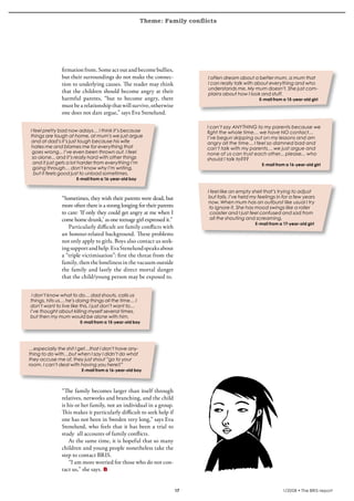 Theme: Family conflicts
krönika




                    firmation from. Some act out and become bullies,
                    but their surroundings do not make the connec-                I often dream about a better mum, a mum that
                    tion to underlying causes. The reader may think               I can really talk with about everything and who
                                                                                  understands me. My mum doesn’t. She just com-
                    that the children should become angry at their                plains about how I look and stuff.
                    harmful parents, “but to become angry, there                                           E-mail from a 15-year-old girl
                    must be a relationship that will survive, otherwise
                    one does not dare argue,” says Eva Stenelund.

                                                                                  I can’t say ANYTHING to my parents because we
     I feel pretty bad now adays… I think it’s because                            fight the whole time… we have NO contact…
     things are tough at home, at mum’s we just argue                             I’ve begun skipping out on my lessons and am
      and at dad’s it’s just tough because his wife                               angry all the time… I feel so damned bad and
      hates me and blames me for everything that                                  can’t talk with my parents… we just argue and
      goes wrong... I’ve even been thrown out. I feel                             none of us can trust each other... please... who
      so alone... and it’s really hard with other things                          should I talk to???
       and it just gets a lot harder from everything I’m                                                    E-mail from a 16-year-old girl
       going through… don’t know why I’m writing,
       but it feels good just to unload sometimes.
                           E-mail from a 16-year-old boy


                                                                                  I feel like an empty shell that’s trying to adjust
                    “Sometimes, they wish their parents were dead, but             but fails. I’ve held my feelings in for a few years
                                                                                   now. When mum has an outburst like usual I try
                    more often there is a strong longing for their parents         to ignore it. She has mood swings like a roller
                    to care: ‘If only they could get angry at me when I             coaster and I just feel confused and sad from
                    come home drunk,’ as one teenage girl expressed it.”            all the shouting and screaming.
                                                                                                         E-mail from a 17-year-old girl
                       Particularly difficult are family conflicts with
                    an honour-related background. These problems
                    not only apply to girls. Boys also contact us seek-
                    ing support and help. Eva Stenelund speaks about
                    a “triple victimisation”: first the threat from the
                    family, then the loneliness in the vacuum outside
                    the family and lastly the direct mortal danger
                    that the child/young person may be exposed to.


      I don’t know what to do… dad shouts, calls us
     things, hits us… he’s doing things all the time… I
     don’t want to live like this, I just don’t want to…
     I’ve thought about killing myself several times,
     but then my mum would be alone with him.
                            E-mail from a 15-year-old boy




    …especially the shit I get…that I don’t have any-
    thing to do with…but when I say I didn’t do what
    they accuse me of, they just shout ”go to your
    room. I can’t deal with having you here!!”
                             E-mail from a 16-year-old boy




                    “The family becomes larger than itself through
                    relatives, networks and branching, and the child
                    is his or her family, not an individual in a group.
                    This makes it particularly difficult to seek help if
                    one has not been in Sweden very long,” says Eva
                    Stenelund, who feels that it has been a trial to
                    study all accounts of family conflicts.
                        At the same time, it is hopeful that so many
                    children and young people nonetheless take the
                    step to contact BRIS.
                        “I am more worried for those who do not con-
                    tact us,” she says.


                                                                             17                                        1/2008 • The BRIS-report
 