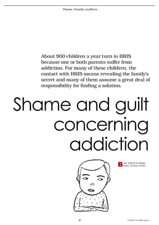 Theme: Family conflicts
krönika




          About	900	children	a	year	turn	to	BRIS	
          because	one	or	both	parents	suffer	from	
          addiction.	For	many	of	these	children,	the	
          contact	with	BRIS	means	revealing	the	family’s	
          secret	and	many	of	them	assume	a	great	deal	of	
          responsibility	for	finding	a	solution.



    Shame and guilt
        concerning
         addiction
                                             text    Mette Hultgren
                                             photo    Gustav Lindh




                             18                     1/2008 • The BRIS-report
 