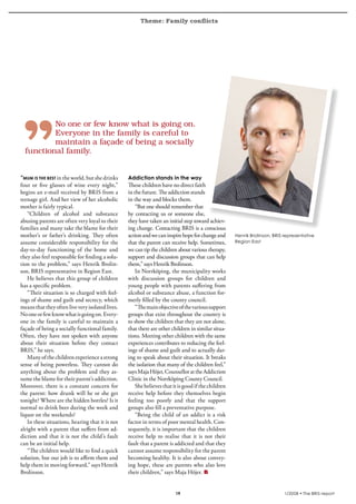 Theme: Family conflicts
krönika




            No	one	or	few	know	what	is	going	on.	
            Everyone	in	the	family	is	careful	to	
            maintain	a	façade	of	being	a	socially	
    functional	family.


  “mum is the best in the world, but she drinks     Addiction stands in the way
  four or five glasses of wine every night,”        These children have no direct faith
  begins an e-mail received by BRIS from a          in the future. The addiction stands
  teenage girl. And her view of her alcoholic       in the way and blocks them.
  mother is fairly typical.                             “But one should remember that
     “Children of alcohol and substance             by contacting us or someone else,
  abusing parents are often very loyal to their     they have taken an initial step toward achiev-
  families and many take the blame for their        ing change. Contacting BRIS is a conscious
  mother’s or father’s drinking. They often         action and we can inspire hope for change and      Henrik Brolinson, BRIS representative
  assume considerable responsibility for the        that the parent can receive help. Sometimes,       Region East
  day-to-day functioning of the home and            we can tip the children about various therapy,
  they also feel responsible for finding a solu-    support and discussion groups that can help
  tion to the problem,” says Henrik Brolin-         them,” says Henrik Brolinson.
  son, BRIS representative in Region East.              In Norrköping, the municipality works
     He believes that this group of children        with discussion groups for children and
  has a specific problem.                           young people with parents suffering from
     “Their situation is so charged with feel-      alcohol or substance abuse, a function for-
  ings of shame and guilt and secrecy, which        merly filled by the county council.
  means that they often live very isolated lives.       “The main objective of the various support
  No one or few know what is going on. Every-       groups that exist throughout the country is
  one in the family is careful to maintain a        to show the children that they are not alone,
  façade of being a socially functional family.     that there are other children in similar situa-
  Often, they have not spoken with anyone           tions. Meeting other children with the same
  about their situation before they contact         experiences contributes to reducing the feel-
  BRIS,” he says.                                   ings of shame and guilt and to actually dar-
     Many of the children experience a strong       ing to speak about their situation. It breaks
  sense of being powerless. They cannot do          the isolation that many of the children feel,”
  anything about the problem and they as-           says Maja Höjer, Counsellor at the Addiction
  sume the blame for their parent’s addiction.      Clinic in the Norrköping County Council.
  Moreover, there is a constant concern for             She believes that it is good if the children
  the parent: how drunk will he or she get          receive help before they themselves begin
  tonight? Where are the hidden bottles? Is it      feeling too poorly and that the support
  normal to drink beer during the week and          groups also fill a preventative purpose.
  liquor on the weekends?                               “Being the child of an addict is a risk
     In these situations, hearing that it is not    factor in terms of poor mental health. Con-
  alright with a parent that suffers from ad-       sequently, it is important that the children
  diction and that it is not the child’s fault      receive help to realise that it is not their
  can be an initial help.                           fault that a parent is addicted and that they
     “The children would like to find a quick       cannot assume responsibility for the parent
  solution, but our job is to affirm them and       becoming healthy. It is also about convey-
  help them in moving forward,” says Henrik         ing hope, these are parents who also love
  Brolinson.                                        their children,” says Maja Höjer.


                                                                           19                                                 1/2008 • The BRIS-report
 