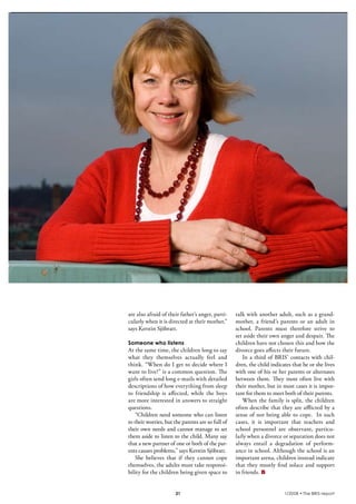 krönika




          are also afraid of their father’s anger, parti-    talk with another adult, such as a grand-
          cularly when it is directed at their mother,”      mother, a friend’s parents or an adult in
          says Kerstin Sjöbratt.                             school. Parents must therefore strive to
                                                             set aside their own anger and despair. The
          Someone who listens                                children have not chosen this and how the
          At the same time, the children long to say         divorce goes affects their future.
          what they themselves actually feel and                In a third of BRIS’ contacts with chil-
          think. “When do I get to decide where I            dren, the child indicates that he or she lives
          want to live?” is a common question. The           with one of his or her parents or alternates
          girls often send long e-mails with detailed        between them. They most often live with
          descriptions of how everything from sleep          their mother, but in most cases it is impor-
          to friendship is affected, while the boys          tant for them to meet both of their parents.
          are more interested in answers to straight            When the family is split, the children
          questions.                                         often describe that they are afflicted by a
              “Children need someone who can listen          sense of not being able to cope. In such
          to their worries, but the parents are so full of   cases, it is important that teachers and
          their own needs and cannot manage to set           school personnel are observant, particu-
          them aside to listen to the child. Many say        larly when a divorce or separation does not
          that a new partner of one or both of the par-      always entail a degradation of perform-
          ents causes problems,” says Kerstin Sjöbratt.      ance in school. Although the school is an
              She believes that if they cannot cope          important arena, children instead indicate
          themselves, the adults must take responsi-         that they mostly find solace and support
          bility for the children being given space to       in friends.


                                 21                                                1/2008 • The BRIS-report
 