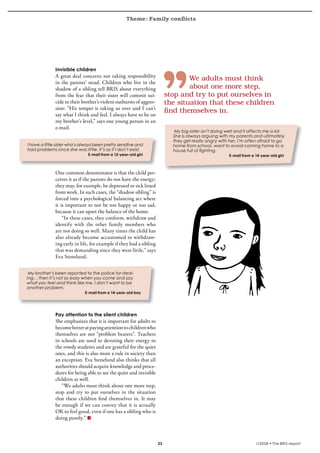 Theme: Family conflicts
krönika




                   Invisible children
                   A great deal concerns not taking responsibility
                                                                                       We	adults	must	think	
                   in the parents’ stead. Children who live in the
                   shadow of a sibling tell BRIS about everything                      about	one	more	step,		
                   from the fear that their sister will commit sui-            stop	and	try	to	put	ourselves	in	
                   cide to their brother’s violent outbursts of aggres-        the	situation	that	these	children	
                   sion: “His temper is taking us over and I can’t
                                                                               find	themselves	in.
                   say what I think and feel. I always have to be on
                   my brother’s level,” says one young person in an
                   e-mail.
                                                                                  My big sister isn’t doing well and it affects me a lot.
                                                                                 She is always arguing with my parents and ultimately
                                                                                 they get really angry with her. I’m often afraid to go
     I have a little sister who’s always been pretty sensitive and               home from school, want to avoid coming home to a
     had problems since she was little. It’s as if I don’t exist.                house full of fighting.
                                     E-mail from a 12-year-old girl                                          E-mail from a 14-year-old girl



                   One common denominator is that the child per-
                   ceives it as if the parents do not have the energy;
                   they may, for example, be depressed or sick listed
                   from work. In such cases, the “shadow sibling” is
                   forced into a psychological balancing act where
                   it is important to not be too happy or too sad,
                   because it can upset the balance of the home.
                       “In these cases, they conform, withdraw and
                   identify with the other family members who
                   are not doing so well. Many times the child has
                   also already become accustomed to withdraw-
                   ing early in life, for example if they had a sibling
                   that was demanding since they were little,” says
                   Eva Stenelund.


     My brother’s been reported to the police for steal-
    ing… then it’s not so easy when you come and say
    what you feel and think like me. I don’t want to be
    another problem.
                                   E-mail from a 14-year-old boy




                   Pay attention to the silent children
                   She emphasizes that it is important for adults to
                   become better at paying attention to children who
                   themselves are not “problem bearers”. Teachers
                   in schools are used to devoting their energy to
                   the rowdy students and are grateful for the quiet
                   ones, and this is also more a rule in society than
                   an exception. Eva Stenelund also thinks that all
                   authorities should acquire knowledge and proce-
                   dures for being able to see the quiet and invisible
                   children as well.
                      “We adults must think about one more step,
                   stop and try to put ourselves in the situation
                   that these children find themselves in. It may
                   be enough if we can convey that it is actually
                   OK to feel good, even if one has a sibling who is
                   doing poorly.”



                                                                                                                         1/2008 • The BRIS-report
 
