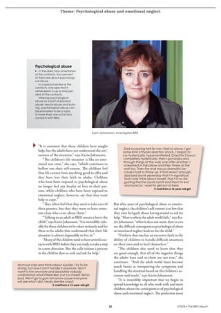 Theme: Psychological abuse and emotional neglect
krönika




                 Psychological abuse
                 4 In the direct documentation
                 of the contacts, four percent
                 of them are about psychologi-
                 cal abuse.
                    In a special review of the
                 contacts, one sees that it
                 rather exists in up to nine per-
                 cent of the contacts.
                    Viewing psychological
                 abuse as a part of physical
                 abuse, sexual abuse and bully-
                 ing, psychological abuse can
                 be estimated to be a topic
                 in more than one out of four
                 contacts with BRIS.




                                                                Karin Johansson, investigator BRIS



                    “It is common that these children have sought
                                                                                         Dad is causing hell for me. I feel so alone. I got
                    help, but the adults have not understood the seri-                  some kind of hyper-reaction shock. I began to
                    ousness of the situation,” says Karin Johansson.                    cry hysterically, hyperventilated. Cried for 2 hours
                        “The children’s life situation is like an emo-                  completely hysterically, then I got angry and
                                                                                        through things at the wall, one after another. I
                    tional war zone,” she says, “which continues to                      screamed in the pillow and then threw at the
                    hollow out their self-esteem. The children feel                      wall too. Then the end was so dramatic be-
                    that life cannot have anything good to offer and                     cause I had to throw up. If that wasn’t enough,
                                                                                         dad said drunk yesterday that I’m egoistical,
                    they have lost their faith in adults. Children                       that I only think about myself, that I’m so dis-
                    who have been exposed to psychological abuse                         gusting that he could vomit and that I’m evil
                    no longer feel any loyalty or love to their par-                      and cynical. I want to get out of here.
                                                                                                                E-mail from a 16-year-old girl
                    ents, while children who have been exposed to
                    emotional neglect, however, say that they want
                    help to cope.”
                        “They often feel that they need to take care of          But after years of psychological abuse or emotio-
                    their parents, but that they want to have some-              nal neglect, the children’s self-esteem is so low that
                    one close who cares about them.”                             they even feel guilt about having waited to ask for
                        “Talking to an adult at BRIS means a lot to the          help. “Here is where the adult world fails,” says Ka-
                    child,” says Karin Johansson. “It is incredibly valu-        rin Johansson, “when it does not want, dare or can
                    able for these children to be taken seriously and for        see the difficult consequences psychological abuse
                    there to be adults that understand that their life           or emotional neglect leads to for the child.”
                    situation is almost impossible to live in.”                     “I believe that one has an excessive faith in the
                        “Many of the children need to have several con-          ability of children to handle difficult situations
                    tacts with BRIS before they are ready to take a step         on their own and to heal themselves.”
                    in a new direction. But the calls initiate a process            “The children also need to learn that they
                    in the child to dare to seek and ask for help.”              are good enough, that all of the negative things
                                                                                 the adults have said to them are not true,” she
                                                                                 continues. “And the adult world must become
    Mum just cries and thinks about suicide. I try to be
    strong, but now I can’t handle it anymore I don’t
                                                                                 much better at interpreting the symptoms and
    want to live anymore and absolutely nobody                                   handling the situation based on the children’s ac-
    understands what it feels like! Just cut myself, felt so                     counts and needs,” says Karin Johansson.
    bad. Won’t go to gym tomorrow cause everyone
    will see what I did. I really feel like crap!!
                                                                                    “It is incredibly important that we begin to
                               E-mail from a 13-year-old girl                    spread knowledge to all who work with and meet
                                                                                 children about the consequences of psychological
                                                                                 abuse and emotional neglect. The profession must


                                                                                                                                1/2008 • The BRIS-report
 