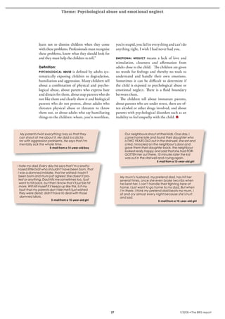 Theme: Psychological abuse and emotional neglect
krönika




                    learn not to dismiss children when they come             you’re stupid, you fail in everything and can’t do
                    with these problems. Professionals must recognise        anything right, I wish I had never had you.
                    these problems, know what they should look for
                    and they must help the children to tell.”                emotional neglect     means a lack of love and
                                                                             stimulation, closeness and affirmation from
                    Definition:                                              adults close to the child. The children are given
                    psychological abuse    is defined by adults sys-         no words for feelings and thereby no tools to
                    tematically exposing children to degradation,            understand and handle their own emotions.
                    humiliation and aggression. Many children tell           Sometimes it can be difficult to determine if
                    about a combination of physical and psycho-              the child is exposed to psychological abuse or
                    logical abuse, about parents who express hate            emotional neglect. There is a fluid boundary
                    and distain for them, about step parents who do          between them.
                    not like them and clearly show it and biological            The children tell about immature parents,
                    parents who do not protest, about adults who             about parents who are under stress, there are of-
                    threaten physical abuse or threaten to throw             ten alcohol or other drugs involved, and about
                    them out, or about adults who say humiliating            parents with psychological disorders such as an
                    things to the children: whore, you’re worthless,         inability to feel empathy with the child.



      My parents twist everything I say so that they                               Our neighbours shout at their kids. One day, I
     can shout at me about it. My dad is a dicta-                                  came home late and found their daughter who
     tor with aggression problems. He says that I’m                                is TWO YEARS OLD out in the stairwell, she sat and
     mentally sick the whole time.                                                 cried. I knocked on the neighbour’s door and
                             E-mail from a 15-year-old boy                         gave them their daughter back, the neighbour
                                                                                   looked really happy and said that she had FOR-
                                                                                   GOTTEN her out there, 10 minutes later the kid
                                                                                   was out in the stairwell and crying again.
                                                                                                          E-mail from a 13-year-old girl
    I hate my dad. Every day he says that I’m a snotty-
    nosed little brat who shouldn’t have been born, that
    I was a damned mistake, that he wished I hadn’t
     been born and mum just agrees! She doesn’t pro-                           My mum’s husband, my pretend dad, has hit her
     test or anything. Dad hits me sometimes too, I just                       several times, once she even broke two ribs when
      want to hit back, but then I know that I’ll just be hit                  he beat her. I can’t handle their fighting here at
      more. Will kill myself if it keeps up like this. Is it my                home, I just want to go home to my dad. But when
      fault that my parents don’t like me? I just wished                       I’m there, I think my pretend dad beats my mum. I
      they were dead, didn’t have to deal with those                           sit and cry almost every night because she’s hurt
      damned idiots.                                                           and sad.
                              E-mail from a 15-year-old girl                                               E-mail from a 12-year-old girl




                                                                        27                                                  1/2008 • The BRIS-report
 