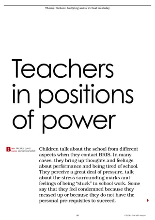 Theme: School, bullying and a virtual weekday           bokslut 2007
krönika




   Teachers
   in positions
   of power
   text
   photo
          Nicklas Lund
           Lena Granefelt
                            Children	talk	about	the	school	from	different	
                            aspects	when	they	contact	BRIS.	In	many	
                            cases,	they	bring	up	thoughts	and	feelings	
                            about	performance	and	being	tired	of	school.	
                            They	perceive	a	great	deal	of	pressure,	talk	
                            about	the	stress	surrounding	marks	and	
                            feelings	of	being	“stuck”	in	school	work.	Some	
                            say	that	they	feel	condemned	because	they	
                            messed	up	or	because	they	do	not	have	the	
                            personal	pre-requisites	to	succeed.

                                                   29                         1/2008 • The BRIS-report
 