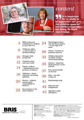 38
krönika

                                                                                  content
                                                                                        It is important
                                                                                        for us adults to
 8                                                                                be supportive and give
                                                                                  the children space to
                                                                                  put words to how they
                                                                    20            are doing. We know
                             35                                                   that it helps.




          	 4       BRIS creates the
                    conditions for children
                    to say it like it is
                                                   	24             Psychological abuse
                                                                   and emotional neglect
                                                                   – on the edge of an
                                                                   abyss

          	 8       Children’s rights
                    - a natural part of
                    decision-making                	28             School – teachers in
                                                                   positions of power


          	10 perspective
               Stronger child
                                                   	32             Children dependent
                                                                   on adults’ actions
                                                                   concerning bullying

          	12	 Children’sworld
               and outer
                          inner

                                    	35                            Internet – important
                                                                   aduld presence on the

          	14 – abandonment in the
               Family conflicts                                    Internet

               presence of violence
                                    	37                            Poor mental health
                                                                   on the rise

          	18 and guilt concerning 	39
               Addiction – shame

               addiction
                                                                   Boys – not only
                                                                   acting out


          	20 assume –great in
               Divorce children

               responsibility
                                    	41                            Relationships help


               divorces
                                    	42                            Referrals and
                                                                   assignments

          	22 silent children
               Pay attention to the

                                    	43                            Appendix: tables
                                                                   and figures




                                    Publisher BRIS, Barnens Rätt I Samhället   Documentation/research: Henrik Brolinson, Michel
                                    Address BRIS-tidningen,                    Devillaz, Peter Irgens, Thomas Jonsland, Martin Höög, Karin
                                    Karlavägen 121, 115 26 Stockholm           Johansson, Anna Löfhede, Kerstin Sjöbratt, Helén Thorén,
                                    Editorial committee                        Eva Waltré Text Mette Hultgren, Nicklas Lund, Cecilia
               www.bris.se          Karin Johansson, Martin Höög, Peter        Nauclér, Gunnar Sandelin English translation Semantix
                                    Irgens, Eva Stenelund, Eva Waltré och      Photo Johan Bergling, Ingvor Farinotte, Lena Granefelt,
               PG 901504-1
                                    Cecilia Nauclér.                           Gustav Lindh, Nova, Anna Rehnberg
                                    Editor Cecilia Nauclér                     Illustrations Lena Sjöberg/Söderberg Agentur,
                                    Ad Kristina Schollin-Borg                  Responsible editor Ragna Wallmark
                                                                                                          1/2008 • The BRIS-report
 