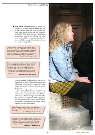 Theme: School, bullying and a virtual weekday
krönika




                 some of the children     and young people who
                 contact BRIS about problems with school, de-
                 scribe thoughts about life being over because
                 they could not perform in the way the school
                 required of them. Sometimes they describe the
                 connections between life at home and being
                 tired in school, but in many cases they describe
                 the school’s demands and the situation there as
                 the fundamental problem.


   I am so tired of school and I don’t know what
   to do. I’ve begun to not bother with my school
   work more and more, and have even skipped
   several times. But if I don’t study enough for
   the tests, it causes me loads of anxiety. There is
   such an unbelievable pressure to do well.
                         E-mail from a 17-year-old girl




   Before I was always really nervous before tests
   and got really disappointed if I “only” got an
   B, but now it feels “like manage” if we have
   an exam. I just don’t have the energy for
   school. And the teachers say that I’ve quit
    striving, but I can’t be bothered. And I have
    no friends in school either and hardly talk to
    anyone.
                        E-mail from a 14-year-old girl




                 Another topic the children describe concerns re-
                 lationships to adults. This can involve teachers
                 who do not see, teachers with whom they cannot
                 talk or who otherwise do not function in their
                 profession.
                     The contacts indicate that there are teachers who
                 make obvious mistakes; they are critical and rude
                 and make insulting remarks in front of the children’s
                 schoolmates. There are examples where the teacher
                 has resorted to actual physical violence by pushing
                 the child against a wall or pushing somebody down
                 in the snow. Children also speak of teachers who are
                 nice and kind, but all too forward.

           We have a teacher who calls us names. He
           grabs us really hard and shouts so that it hurts
           our ears.
                               E-mail from an 11-year-old girl




           Who can one talk to if a teacher is mean? My
           teacher is nice to some in the class and mean
           to others. Can one tell students that they are
           mad or stupid? Is there a line teachers can
            cross so that they cannot be teachers?
                                E-mail from a 15-year-old girl




                                                                         30            1/2008 • The BRIS-report
 