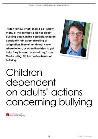 Theme: School, bullying and a virtual weekday
krönika




  “I don’t know what I should do” is how
  many of the contacts BRIS has about
  bullying begin. In the contacts, children
  constantly talk about a feeling of
  resignation, they either do not know
  where to turn, or when they tried to get
  help, they haven’t received any,” says
  Martin Höög, BRIS expert on issues of
  bullying.




  Children
  dependent
  on adults’ actions
  concerning bullying
      text   Nicklas Lund
      photo   Johan Bergling




                                                                             1/2008 • The BRIS-report
 