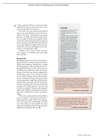 Theme: School, bullying and a virtual weekday
krönika




          “Today, teachers are left in a vacuum since their
          authoritarian role was taken away, but no new
                                                                              Fact box
          tools were provided,” he continues.
                                                                             4 Bullying is, and has for many
              If one does not create order with the help of                   years been one of the most
          scare tactics and submission, one must, for ex-                     common reasons for contact-
                                                                              ing BRIS.
          ample, work with communication and group
                                                                                 Of the child contacts in 2007,
          processes, in which case one first needs to learn                   2,900 or 14 percent were about
          this as an adult. And there are examples of when                    bullying. This is a14 percent in-
                                                                              crease in the number of these
          teachers also subconsciously provide an approval
                                                                              contacts compared with 2006.
          of sour comments. A small twitch of the corner of                      It is more common that chil-
          one’s mouth might be enough and the fact that a                     dren call BRIS about bullying
                                                                             – 18 percent of the calls were
          teacher does not take a stand against mean com-
                                                                              about bullying, while 8.7 per-
          ments is a clear signal for a child.                                cent of the e-mails concerned
              “Children tell us about teachers who give                       bullying.
                                                                                 Bullying is almost twice as
          direct support, or themselves say mean things
                                                                              common in contacts with boys
          about the kids.”                                                   – 21 percent of the contacts
                                                                              about boys and 12 percent
                                                                              about girls concern bullying.
          Good to talk
                                                                                 In nine contacts out of
          But difficult experiences need not be a hinder to                   ten, more than one person
          doing well later, to having a good life. Martin                     commits the bullying. Boys are
                                                                              more often bullies (39 percent)
          Höög cannot emphasize enough that it is good
                                                                              than girls (18 percent), but it is
          for young people to talk about what they are ex-                    most common that the bullies
          posed to and not burry it inside. Those who con-                    are both boys and girls (42
                                                                              percent).
          tact BRIS want to talk with an adult and in many
          instances they also want concrete suggestions as
          to what they can do. In the contacts, the child-
          ren are afraid of talking with an adult at school,
          because, among other reasons, they are uncertain          Hi! I’m a 16-year-old girl who was bullied for many years.
          what consequences it might have; will the teacher         I heard that I was worthless and that I was a bitch etc.
          stand in front of the class and tell? If they have        from everyone at school. The teachers did nothing, but
                                                                     the bullying ended on its own in year 8. Now in year 9,
          had contact with an adult, many say that they get          I feel really bad psychologically. Have gotten really
          a response of “it didn’t work out, I’m sorry” and          poor self-confidence, think that I’m worthless and that
          that there is no plan B. “Moreover, the number of           I’m just in the way. I’m so scared that I won’t be able to
                                                                      handle things.
          adults in the children’s world has been cut back,                                          E-mail from a 16-year-old girl
          there are few adults left in schools,” says Martin
          Höög.
              “We need to understand how reliant children
          are on the adults at school and use this know-              … They hit me every day and say that I’m ugly, fat,
          ledge positively to offer children the opportu-             gross and laugh at me, I don’t go to gym anymore,
          nity of good and clear relationships. In which              I don’t care what the gym teacher says, I don’t
                                                                      want to be in the changing room. The school nurse
          case, more adults are often needed, but above               says that I have to try to be tougher. I hate school, I
          all greater knowledge and awareness among the               never want to go back!
          adults of how important they are.”                                                      E-mail from a 14-year-old boy




                                                                                                            1/2008 • The BRIS-report
 